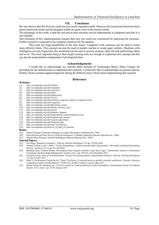 Implementation of Emotional Intelligence in a machine
DOI: 10.9790/0661-17160518 www.iosrjournals.org 18 | Page
VII. Conclusion
We can observe that the first test could not give much expected results. However the second and third tests have
shown improved results and the program results are quite close to the human results.
The advantage of this work is that this test proves that emotions can be implemented in computers and that it is
also feasible.
One limitation of this implementation remains that only one word was considered for analyzing the emotions.
Further research is required to use complete sentences for the purpose.
This work has huge possibilities in the near future. Computers with emotions can be used to create
more efficient robots. This concept can also be used in modern warfare to create super soldiers. Machines with
intelligence not only logical but also emotional can be used in security purpose, daily life task performing robots
and so on. The most important thing is that simple existing tools are enough to implement this concept and this
can also be made platform independent if developed further.
Acknowledgements
I would like to acknowledge my institute Birla Institute of Technology Mesra, Patna Campus for
providing me the infrastructure to implement this research. I would also like to acknowledge my parents and my
brother whose constant support helped me during the difficult times I faced while implementing this research.
References
Websites:
[1]. http://en.wikipedia.org/wiki/Chatbot
[2]. http://en.wikipedia.org/wiki/Chatterbot
[3]. http://en.wikipedia.org/wiki/Cleverbot
[4]. http://en.wikipedia.org/wiki/Elbot
[5]. http://en.wikipedia.org/wiki/Jabberwacky
[6]. http://en.wikipedia.org/wiki/ELIZA
[7]. http://en.wikipedia.org/wiki/Artificial_Linguistic_Internet_Computer_Entity
[8]. http://en.wikipedia.org/wiki/Linguistics
[9]. http://en.wikipedia.org/wiki/Minimalist_syntax
[10]. http://en.wikipedia.org/wiki/Phrase_structure_rules
[11]. http://en.wikipedia.org/wiki/Syntax
[12]. http://en.wikipedia.org/wiki/Sentence_diagram
[13]. http://en.wikipedia.org/wiki/Propositional_calculus#Inference_rule
[14]. http://en.wikipedia.org/wiki/Propositional_calculus
[15]. http://en.wikipedia.org/wiki/Logical_equivalence
[16]. http://en.wikipedia.org/wiki/Predicate_logic
[17]. http://en.wikipedia.org/wiki/Rule_of_inference
[18]. http://en.wikipedia.org/wiki/List_of_rules_of_inference
Books:
[19]. Daniel Goleman, Emotional Intelligence (London, Bloomsbury Publishing Plc, 1996)
[20]. Stuart Russell and Peter Norvig, Artificial Intelligence: A Modern Approach (Pearson Education Inc., 2006)
[21]. Patrick Henry Winston, Artificial Intelligence (Pearson Education Inc., 2002)
Journal Papers:
[22]. Hai Zhuge,”Interactive semantics,” Elsevier Artificial Intelligence 174, pp. 19-204, 2010.
[23]. Stephen J. Read, Lynn C. Miller, “Virtual Personalities: A neural network model of personality,” Personality and Social Psychology
Review, Volume 6, No. 4, pp. 357-369,2002.
[24]. Mandeep Kaur, Poonam Pandey,”Developing brain computer interface using fuzzy logic,” International Journal of Information
Technology and Knowledge Management, Volume 2,No. 2, pp. 429-434, July-December 2010.
[25]. Emiliano Lorini, Francois Schwarzentruber,”A logic for reasoning about counterfactual emotions,” Elsevier Artificial Intelligence
175, pp. 814-847,2011.
[26]. Mark G. Orr,Roxanne Thrush,David C. Plaut,”The theory of reasoned action as parallel constraint satisfaction: Towards a dynamic
computation model of health behavior,” PLOS One, e62490, Volume 8, Issue 5, May 2013.
[27]. Indrajit Sinha, Dr. Kanhaiya Lal, “A New Concept On Thinking Machines (Cyber Personality),” International Journal of Computer
System, Vol 2, Issue 1, pp. 25-29, January 2015.
 