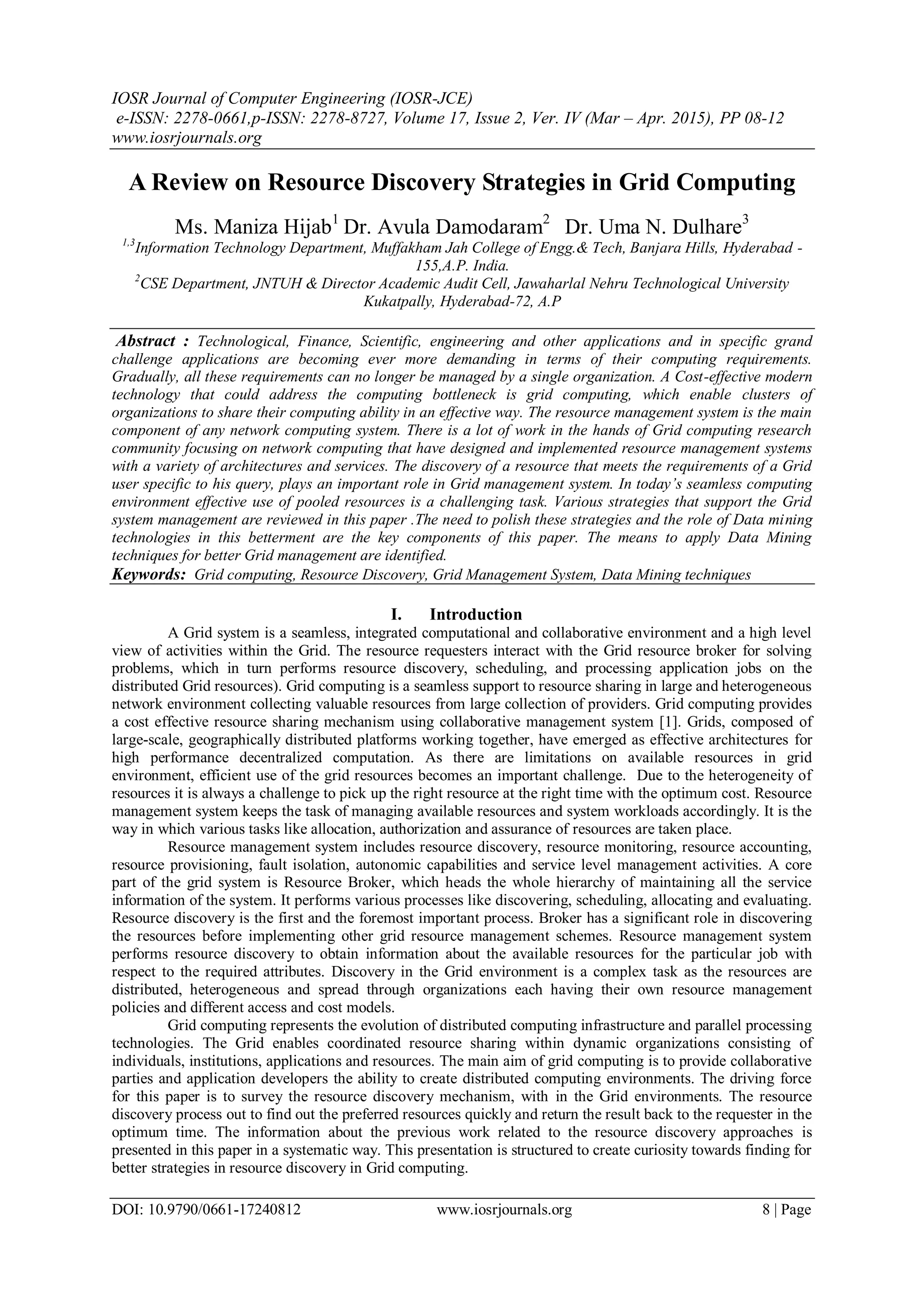 IOSR Journal of Computer Engineering (IOSR-JCE)
e-ISSN: 2278-0661,p-ISSN: 2278-8727, Volume 17, Issue 2, Ver. IV (Mar – Apr. 2015), PP 08-12
www.iosrjournals.org
DOI: 10.9790/0661-17240812 www.iosrjournals.org 8 | Page
A Review on Resource Discovery Strategies in Grid Computing
Ms. Maniza Hijab1
Dr. Avula Damodaram2
Dr. Uma N. Dulhare3
1,3
Information Technology Department, Muffakham Jah College of Engg.& Tech, Banjara Hills, Hyderabad -
155,A.P. India.
2
CSE Department, JNTUH & Director Academic Audit Cell, Jawaharlal Nehru Technological University
Kukatpally, Hyderabad-72, A.P
Abstract : Technological, Finance, Scientific, engineering and other applications and in specific grand
challenge applications are becoming ever more demanding in terms of their computing requirements.
Gradually, all these requirements can no longer be managed by a single organization. A Cost-effective modern
technology that could address the computing bottleneck is grid computing, which enable clusters of
organizations to share their computing ability in an effective way. The resource management system is the main
component of any network computing system. There is a lot of work in the hands of Grid computing research
community focusing on network computing that have designed and implemented resource management systems
with a variety of architectures and services. The discovery of a resource that meets the requirements of a Grid
user specific to his query, plays an important role in Grid management system. In today’s seamless computing
environment effective use of pooled resources is a challenging task. Various strategies that support the Grid
system management are reviewed in this paper .The need to polish these strategies and the role of Data mining
technologies in this betterment are the key components of this paper. The means to apply Data Mining
techniques for better Grid management are identified.
Keywords: Grid computing, Resource Discovery, Grid Management System, Data Mining techniques
I. Introduction
A Grid system is a seamless, integrated computational and collaborative environment and a high level
view of activities within the Grid. The resource requesters interact with the Grid resource broker for solving
problems, which in turn performs resource discovery, scheduling, and processing application jobs on the
distributed Grid resources). Grid computing is a seamless support to resource sharing in large and heterogeneous
network environment collecting valuable resources from large collection of providers. Grid computing provides
a cost effective resource sharing mechanism using collaborative management system [1]. Grids, composed of
large-scale, geographically distributed platforms working together, have emerged as effective architectures for
high performance decentralized computation. As there are limitations on available resources in grid
environment, efficient use of the grid resources becomes an important challenge. Due to the heterogeneity of
resources it is always a challenge to pick up the right resource at the right time with the optimum cost. Resource
management system keeps the task of managing available resources and system workloads accordingly. It is the
way in which various tasks like allocation, authorization and assurance of resources are taken place.
Resource management system includes resource discovery, resource monitoring, resource accounting,
resource provisioning, fault isolation, autonomic capabilities and service level management activities. A core
part of the grid system is Resource Broker, which heads the whole hierarchy of maintaining all the service
information of the system. It performs various processes like discovering, scheduling, allocating and evaluating.
Resource discovery is the first and the foremost important process. Broker has a significant role in discovering
the resources before implementing other grid resource management schemes. Resource management system
performs resource discovery to obtain information about the available resources for the particular job with
respect to the required attributes. Discovery in the Grid environment is a complex task as the resources are
distributed, heterogeneous and spread through organizations each having their own resource management
policies and different access and cost models.
Grid computing represents the evolution of distributed computing infrastructure and parallel processing
technologies. The Grid enables coordinated resource sharing within dynamic organizations consisting of
individuals, institutions, applications and resources. The main aim of grid computing is to provide collaborative
parties and application developers the ability to create distributed computing environments. The driving force
for this paper is to survey the resource discovery mechanism, with in the Grid environments. The resource
discovery process out to find out the preferred resources quickly and return the result back to the requester in the
optimum time. The information about the previous work related to the resource discovery approaches is
presented in this paper in a systematic way. This presentation is structured to create curiosity towards finding for
better strategies in resource discovery in Grid computing.
 