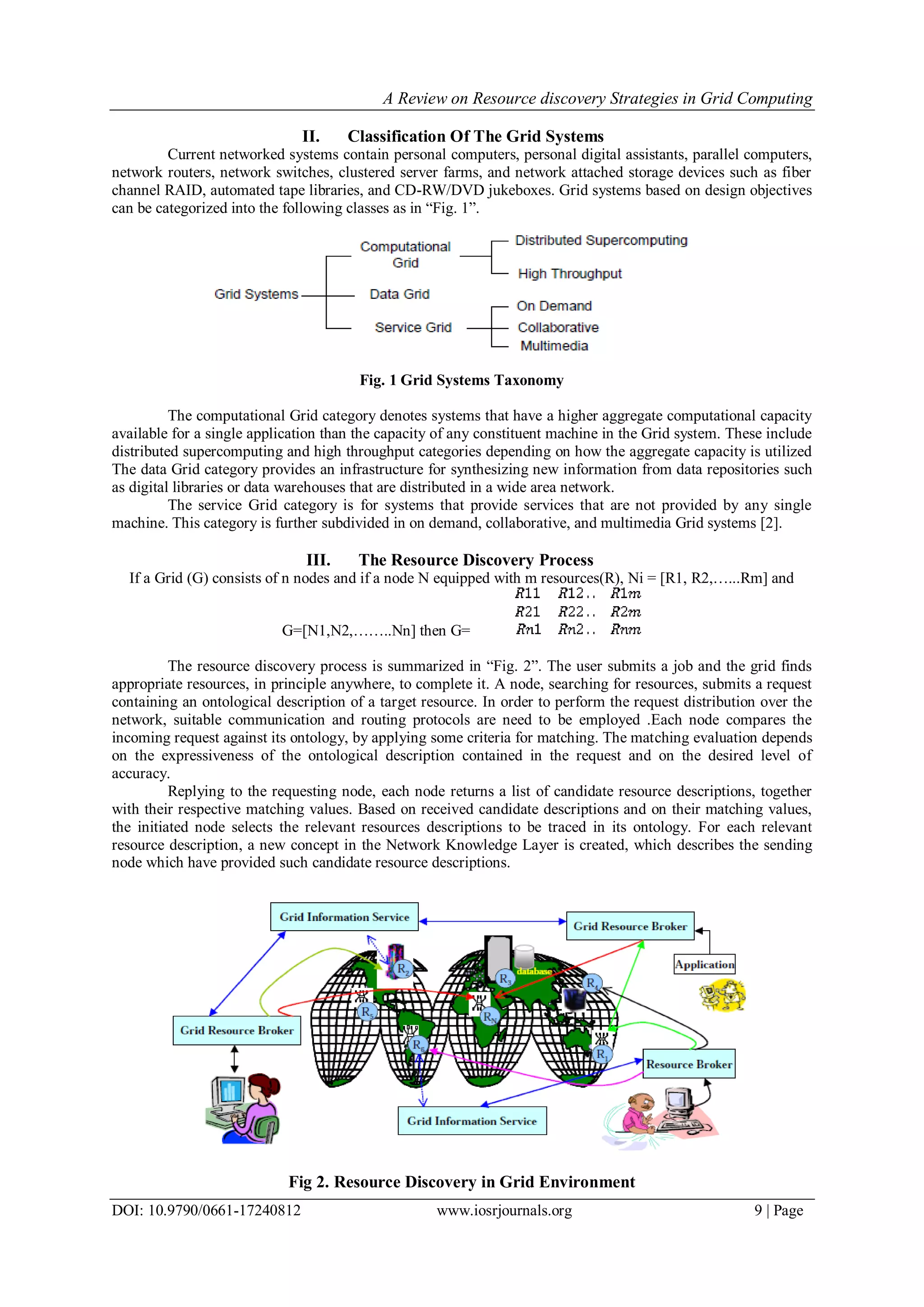 A Review on Resource discovery Strategies in Grid Computing
DOI: 10.9790/0661-17240812 www.iosrjournals.org 9 | Page
II. Classification Of The Grid Systems
Current networked systems contain personal computers, personal digital assistants, parallel computers,
network routers, network switches, clustered server farms, and network attached storage devices such as fiber
channel RAID, automated tape libraries, and CD-RW/DVD jukeboxes. Grid systems based on design objectives
can be categorized into the following classes as in “Fig. 1”.
Fig. 1 Grid Systems Taxonomy
The computational Grid category denotes systems that have a higher aggregate computational capacity
available for a single application than the capacity of any constituent machine in the Grid system. These include
distributed supercomputing and high throughput categories depending on how the aggregate capacity is utilized
The data Grid category provides an infrastructure for synthesizing new information from data repositories such
as digital libraries or data warehouses that are distributed in a wide area network.
The service Grid category is for systems that provide services that are not provided by any single
machine. This category is further subdivided in on demand, collaborative, and multimedia Grid systems [2].
III. The Resource Discovery Process
If a Grid (G) consists of n nodes and if a node N equipped with m resources(R), Ni = [R1, R2,…...Rm] and
G=[N1,N2,……..Nn] then G=
The resource discovery process is summarized in “Fig. 2”. The user submits a job and the grid finds
appropriate resources, in principle anywhere, to complete it. A node, searching for resources, submits a request
containing an ontological description of a target resource. In order to perform the request distribution over the
network, suitable communication and routing protocols are need to be employed .Each node compares the
incoming request against its ontology, by applying some criteria for matching. The matching evaluation depends
on the expressiveness of the ontological description contained in the request and on the desired level of
accuracy.
Replying to the requesting node, each node returns a list of candidate resource descriptions, together
with their respective matching values. Based on received candidate descriptions and on their matching values,
the initiated node selects the relevant resources descriptions to be traced in its ontology. For each relevant
resource description, a new concept in the Network Knowledge Layer is created, which describes the sending
node which have provided such candidate resource descriptions.
Fig 2. Resource Discovery in Grid Environment
 