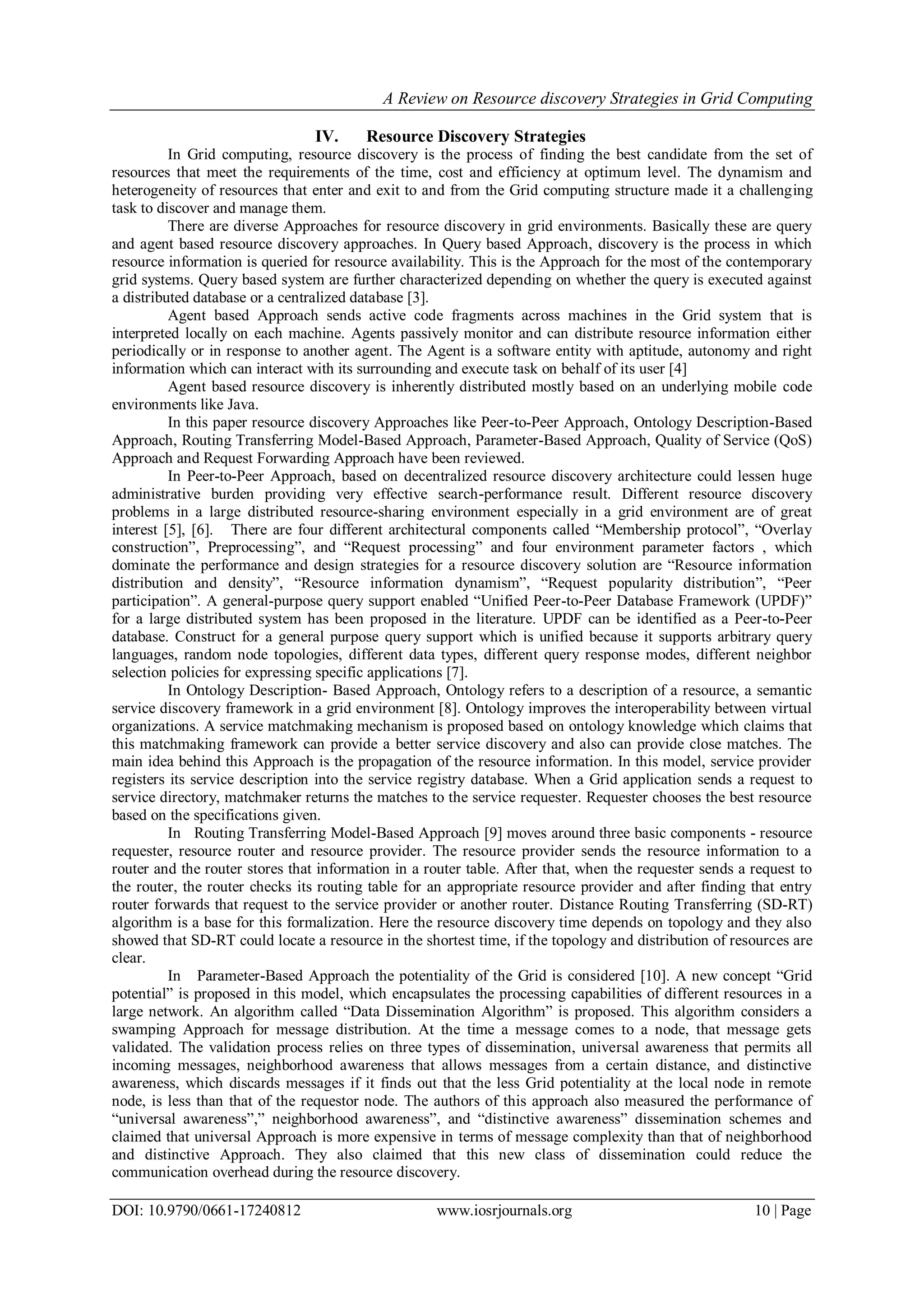 A Review on Resource discovery Strategies in Grid Computing
DOI: 10.9790/0661-17240812 www.iosrjournals.org 10 | Page
IV. Resource Discovery Strategies
In Grid computing, resource discovery is the process of finding the best candidate from the set of
resources that meet the requirements of the time, cost and efficiency at optimum level. The dynamism and
heterogeneity of resources that enter and exit to and from the Grid computing structure made it a challenging
task to discover and manage them.
There are diverse Approaches for resource discovery in grid environments. Basically these are query
and agent based resource discovery approaches. In Query based Approach, discovery is the process in which
resource information is queried for resource availability. This is the Approach for the most of the contemporary
grid systems. Query based system are further characterized depending on whether the query is executed against
a distributed database or a centralized database [3].
Agent based Approach sends active code fragments across machines in the Grid system that is
interpreted locally on each machine. Agents passively monitor and can distribute resource information either
periodically or in response to another agent. The Agent is a software entity with aptitude, autonomy and right
information which can interact with its surrounding and execute task on behalf of its user [4]
Agent based resource discovery is inherently distributed mostly based on an underlying mobile code
environments like Java.
In this paper resource discovery Approaches like Peer-to-Peer Approach, Ontology Description-Based
Approach, Routing Transferring Model-Based Approach, Parameter-Based Approach, Quality of Service (QoS)
Approach and Request Forwarding Approach have been reviewed.
In Peer-to-Peer Approach, based on decentralized resource discovery architecture could lessen huge
administrative burden providing very effective search-performance result. Different resource discovery
problems in a large distributed resource-sharing environment especially in a grid environment are of great
interest [5], [6]. There are four different architectural components called “Membership protocol”, “Overlay
construction”, Preprocessing”, and “Request processing” and four environment parameter factors , which
dominate the performance and design strategies for a resource discovery solution are “Resource information
distribution and density”, “Resource information dynamism”, “Request popularity distribution”, “Peer
participation”. A general-purpose query support enabled “Unified Peer-to-Peer Database Framework (UPDF)”
for a large distributed system has been proposed in the literature. UPDF can be identified as a Peer-to-Peer
database. Construct for a general purpose query support which is unified because it supports arbitrary query
languages, random node topologies, different data types, different query response modes, different neighbor
selection policies for expressing specific applications [7].
In Ontology Description- Based Approach, Ontology refers to a description of a resource, a semantic
service discovery framework in a grid environment [8]. Ontology improves the interoperability between virtual
organizations. A service matchmaking mechanism is proposed based on ontology knowledge which claims that
this matchmaking framework can provide a better service discovery and also can provide close matches. The
main idea behind this Approach is the propagation of the resource information. In this model, service provider
registers its service description into the service registry database. When a Grid application sends a request to
service directory, matchmaker returns the matches to the service requester. Requester chooses the best resource
based on the specifications given.
In Routing Transferring Model-Based Approach [9] moves around three basic components - resource
requester, resource router and resource provider. The resource provider sends the resource information to a
router and the router stores that information in a router table. After that, when the requester sends a request to
the router, the router checks its routing table for an appropriate resource provider and after finding that entry
router forwards that request to the service provider or another router. Distance Routing Transferring (SD-RT)
algorithm is a base for this formalization. Here the resource discovery time depends on topology and they also
showed that SD-RT could locate a resource in the shortest time, if the topology and distribution of resources are
clear.
In Parameter-Based Approach the potentiality of the Grid is considered [10]. A new concept “Grid
potential” is proposed in this model, which encapsulates the processing capabilities of different resources in a
large network. An algorithm called “Data Dissemination Algorithm” is proposed. This algorithm considers a
swamping Approach for message distribution. At the time a message comes to a node, that message gets
validated. The validation process relies on three types of dissemination, universal awareness that permits all
incoming messages, neighborhood awareness that allows messages from a certain distance, and distinctive
awareness, which discards messages if it finds out that the less Grid potentiality at the local node in remote
node, is less than that of the requestor node. The authors of this approach also measured the performance of
“universal awareness”,” neighborhood awareness”, and “distinctive awareness” dissemination schemes and
claimed that universal Approach is more expensive in terms of message complexity than that of neighborhood
and distinctive Approach. They also claimed that this new class of dissemination could reduce the
communication overhead during the resource discovery.
 