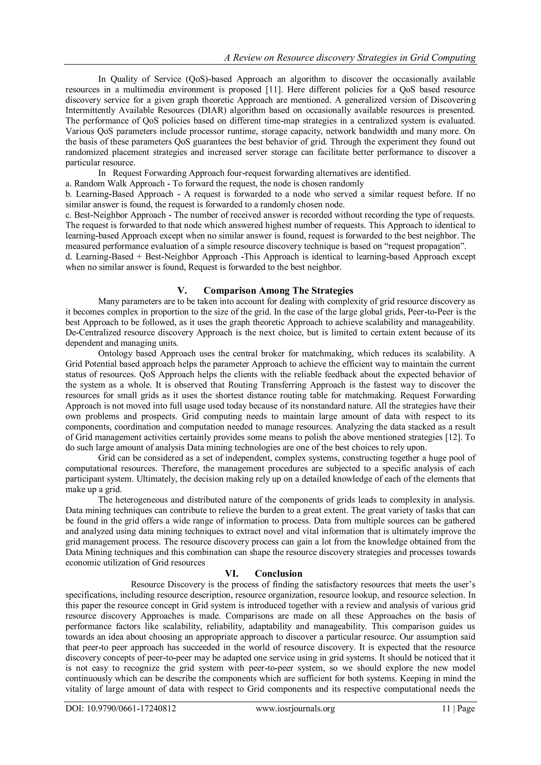 A Review on Resource discovery Strategies in Grid Computing
DOI: 10.9790/0661-17240812 www.iosrjournals.org 11 | Page
In Quality of Service (QoS)-based Approach an algorithm to discover the occasionally available
resources in a multimedia environment is proposed [11]. Here different policies for a QoS based resource
discovery service for a given graph theoretic Approach are mentioned. A generalized version of Discovering
Intermittently Available Resources (DIAR) algorithm based on occasionally available resources is presented.
The performance of QoS policies based on different time-map strategies in a centralized system is evaluated.
Various QoS parameters include processor runtime, storage capacity, network bandwidth and many more. On
the basis of these parameters QoS guarantees the best behavior of grid. Through the experiment they found out
randomized placement strategies and increased server storage can facilitate better performance to discover a
particular resource.
In Request Forwarding Approach four-request forwarding alternatives are identified.
a. Random Walk Approach - To forward the request, the node is chosen randomly
b. Learning-Based Approach - A request is forwarded to a node who served a similar request before. If no
similar answer is found, the request is forwarded to a randomly chosen node.
c. Best-Neighbor Approach - The number of received answer is recorded without recording the type of requests.
The request is forwarded to that node which answered highest number of requests. This Approach to identical to
learning-based Approach except when no similar answer is found, request is forwarded to the best neighbor. The
measured performance evaluation of a simple resource discovery technique is based on “request propagation”.
d. Learning-Based + Best-Neighbor Approach -This Approach is identical to learning-based Approach except
when no similar answer is found, Request is forwarded to the best neighbor.
V. Comparison Among The Strategies
Many parameters are to be taken into account for dealing with complexity of grid resource discovery as
it becomes complex in proportion to the size of the grid. In the case of the large global grids, Peer-to-Peer is the
best Approach to be followed, as it uses the graph theoretic Approach to achieve scalability and manageability.
De-Centralized resource discovery Approach is the next choice, but is limited to certain extent because of its
dependent and managing units.
Ontology based Approach uses the central broker for matchmaking, which reduces its scalability. A
Grid Potential based approach helps the parameter Approach to achieve the efficient way to maintain the current
status of resources. QoS Approach helps the clients with the reliable feedback about the expected behavior of
the system as a whole. It is observed that Routing Transferring Approach is the fastest way to discover the
resources for small grids as it uses the shortest distance routing table for matchmaking. Request Forwarding
Approach is not moved into full usage used today because of its nonstandard nature. All the strategies have their
own problems and prospects. Grid computing needs to maintain large amount of data with respect to its
components, coordination and computation needed to manage resources. Analyzing the data stacked as a result
of Grid management activities certainly provides some means to polish the above mentioned strategies [12]. To
do such large amount of analysis Data mining technologies are one of the best choices to rely upon.
Grid can be considered as a set of independent, complex systems, constructing together a huge pool of
computational resources. Therefore, the management procedures are subjected to a specific analysis of each
participant system. Ultimately, the decision making rely up on a detailed knowledge of each of the elements that
make up a grid.
The heterogeneous and distributed nature of the components of grids leads to complexity in analysis.
Data mining techniques can contribute to relieve the burden to a great extent. The great variety of tasks that can
be found in the grid offers a wide range of information to process. Data from multiple sources can be gathered
and analyzed using data mining techniques to extract novel and vital information that is ultimately improve the
grid management process. The resource discovery process can gain a lot from the knowledge obtained from the
Data Mining techniques and this combination can shape the resource discovery strategies and processes towards
economic utilization of Grid resources
VI. Conclusion
Resource Discovery is the process of finding the satisfactory resources that meets the user’s
specifications, including resource description, resource organization, resource lookup, and resource selection. In
this paper the resource concept in Grid system is introduced together with a review and analysis of various grid
resource discovery Approaches is made. Comparisons are made on all these Approaches on the basis of
performance factors like scalability, reliability, adaptability and manageability. This comparison guides us
towards an idea about choosing an appropriate approach to discover a particular resource. Our assumption said
that peer-to peer approach has succeeded in the world of resource discovery. It is expected that the resource
discovery concepts of peer-to-peer may be adapted one service using in grid systems. It should be noticed that it
is not easy to recognize the grid system with peer-to-peer system, so we should explore the new model
continuously which can be describe the components which are sufficient for both systems. Keeping in mind the
vitality of large amount of data with respect to Grid components and its respective computational needs the
 
