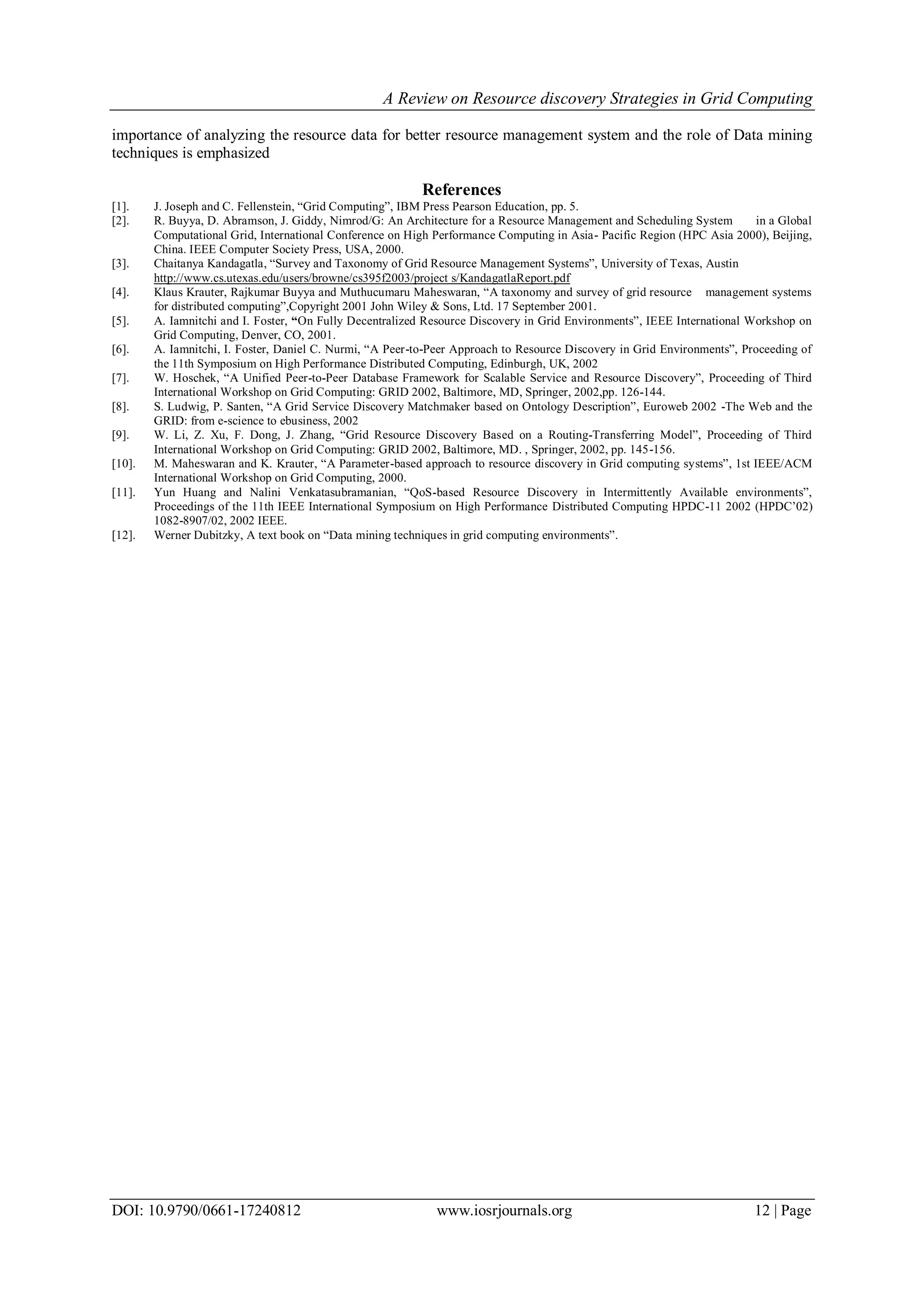 A Review on Resource discovery Strategies in Grid Computing
DOI: 10.9790/0661-17240812 www.iosrjournals.org 12 | Page
importance of analyzing the resource data for better resource management system and the role of Data mining
techniques is emphasized
References
[1]. J. Joseph and C. Fellenstein, “Grid Computing”, IBM Press Pearson Education, pp. 5.
[2]. R. Buyya, D. Abramson, J. Giddy, Nimrod/G: An Architecture for a Resource Management and Scheduling System in a Global
Computational Grid, International Conference on High Performance Computing in Asia- Pacific Region (HPC Asia 2000), Beijing,
China. IEEE Computer Society Press, USA, 2000.
[3]. Chaitanya Kandagatla, “Survey and Taxonomy of Grid Resource Management Systems”, University of Texas, Austin
http://www.cs.utexas.edu/users/browne/cs395f2003/project s/KandagatlaReport.pdf
[4]. Klaus Krauter, Rajkumar Buyya and Muthucumaru Maheswaran, “A taxonomy and survey of grid resource management systems
for distributed computing”,Copyright 2001 John Wiley & Sons, Ltd. 17 September 2001.
[5]. A. Iamnitchi and I. Foster, “On Fully Decentralized Resource Discovery in Grid Environments”, IEEE International Workshop on
Grid Computing, Denver, CO, 2001.
[6]. A. Iamnitchi, I. Foster, Daniel C. Nurmi, “A Peer-to-Peer Approach to Resource Discovery in Grid Environments”, Proceeding of
the 11th Symposium on High Performance Distributed Computing, Edinburgh, UK, 2002
[7]. W. Hoschek, “A Unified Peer-to-Peer Database Framework for Scalable Service and Resource Discovery”, Proceeding of Third
International Workshop on Grid Computing: GRID 2002, Baltimore, MD, Springer, 2002,pp. 126-144.
[8]. S. Ludwig, P. Santen, “A Grid Service Discovery Matchmaker based on Ontology Description”, Euroweb 2002 -The Web and the
GRID: from e-science to ebusiness, 2002
[9]. W. Li, Z. Xu, F. Dong, J. Zhang, “Grid Resource Discovery Based on a Routing-Transferring Model”, Proceeding of Third
International Workshop on Grid Computing: GRID 2002, Baltimore, MD. , Springer, 2002, pp. 145-156.
[10]. M. Maheswaran and K. Krauter, “A Parameter-based approach to resource discovery in Grid computing systems”, 1st IEEE/ACM
International Workshop on Grid Computing, 2000.
[11]. Yun Huang and Nalini Venkatasubramanian, “QoS-based Resource Discovery in Intermittently Available environments”,
Proceedings of the 11th IEEE International Symposium on High Performance Distributed Computing HPDC-11 2002 (HPDC’02)
1082-8907/02, 2002 IEEE.
[12]. Werner Dubitzky, A text book on “Data mining techniques in grid computing environments”.
 