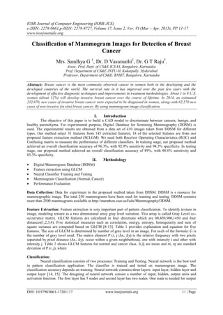 IOSR Journal of Computer Engineering (IOSR-JCE)
e-ISSN: 2278-0661,p-ISSN: 2278-8727, Volume 17, Issue 2, Ver. VI (Mar – Apr. 2015), PP 11-17
www.iosrjournals.org
DOI: 10.9790/0661-17261117 www.iosrjournals.org 11 | Page
Classification of Mammogram Images for Detection of Breast
Cancer
Mrs. Sandhya G 1
, Dr. D Vasumathi2
, Dr. G T Raju3
.
Assoc. Prof, Dept. of CS&E ICEAS, Bangalore, Karnataka
Prof, Department of CS&E JNTU-H, Kukatpally, Hyderabad
Professor, Department of CS&E, RNSIT, Bangalore, Karnataka
Abstract: Breast cancer is the most commonly observed cancer in women both in the developing and the
developed countries of the world. The survival rate in it has improved over the past few years with the
development of effective diagnostic techniques and improvements in treatment methodologies. About 1 in 8 U.S.
women (about 12%) will develop invasive breast cancer over the course of lifetime. In 2014, an estimated
232,670, new cases of invasive breast cancer were expected to be diagnosed in women, along-with 62,570 new
cases of non-invasive (in situ) breast cancer. By using mammogram image classification.
I. Introduction
The objective of this paper is to build a CAD model to discriminate between cancers, benign, and
healthy parenchyma. For experimental purpose, Digital Database for Screening Mammography (DDSM) is
used. The experimental results are obtained from a data set of 410 images taken from DDSM for different
types. Our method select 31 features from 145 extracted features; 18 of the selected features are from our
proposed feature extraction method (SCLGM). We used both Receiver Operating Characteristics (ROC) and
Confusing matrix to measure the performance of different classifiers. In training stage, our proposed method
achieved an overall classification accuracy of 96.3%, with 92.9% sensitivity and 94.3% specificity. In testing
stage, our proposed method achieved an overall classification accuracy of 89%, with 88.6% sensitivity and
83.3% specificity.
II. Methodology
 Digital Mammogram Database (DDSM)
 Feature extraction using GLCM
 Neural Classifier Training and Testing
 Mammogram Classification (Normal, Cancer)
 Performance Evaluation
Data Collection: Data for experiment in the proposed method taken from DDSM. DDSM is s resource for
mammographic image. The total 250 mammograms have been used for training and testing. DDSM contains
more than 2500 mammograms available at http://marathon.csee.usf/edu/Mammography/DDSM.
Feature Extraction: Feature extraction is very important part of pattern classification. To identify texture in
image, modeling texture as a two dimensional array gray level variation. This array is called Gray Level co-
occurrence matrix. GLCM features are calculated in four directions which are 00,450,900,1450 and four
distances(1,2,3,4). Five statistical measures such as correlation, energy, entropy, homogeneity and sum of
square variance are computed based on GLCM [8-13]. Table 1 provides explanation and equation for five
features. The size of GLCM is determined by number of gray level in an image. For each of the formula: G is
the number of gray level used. The matrix element P (i, j |Δx, Δy) is the relative frequency with two pixels
separated by pixel distance (Δx, Δy), occur within a given neighborhood, one with intensity i and other with
intensity j. Table 2 shows GLCM features for normal and cancer class. Ji,Jj are mean and σi, σj are standard
deviation of P (i ,j), where
Classification:
Neural classification consists of two processes: Training and Testing. Neural network is the best tool
in pattern classification application. The classifier is trained and tested on mammogram image. The
classification accuracy depends on training. Neural network contains three layers: input layer, hidden layer and
output layer [14, 15]. The designing of neural network consist a number of input, hidden, output units and
activation function. The first layer has 5 nodes and second layer has two nodes. One node is needed for output
 