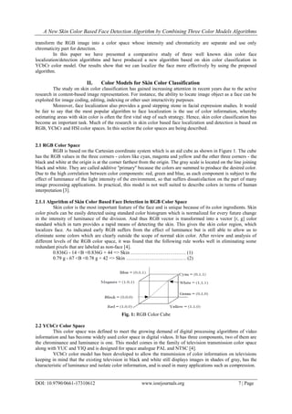 A New Skin Color Based Face Detection Algorithm by Combining Three Color Models Algorithms
DOI: 10.9790/0661-17310612 www.iosrjournals.org 7 | Page
transform the RGB image into a color space whose intensity and chromaticity are separate and use only
chromaticity part for detection.
In this paper we have presented a comparative study of three well known skin color face
localization/detection algorithms and have produced a new algorithm based on skin color classification in
YCbCr color model. Our results show that we can localize the face more effectively by using the proposed
algorithm.
II. Color Models for Skin Color Classification
The study on skin color classification has gained increasing attention in recent years due to the active
research in content-based image representation. For instance, the ability to locate image object as a face can be
exploited for image coding, editing, indexing or other user interactivity purposes.
Moreover, face localization also provides a good stepping stone in facial expression studies. It would
be fair to say that the most popular algorithm to face localization is the use of color information, whereby
estimating areas with skin color is often the first vital step of such strategy. Hence, skin color classification has
become an important task. Much of the research in skin color based face localization and detection is based on
RGB, YCbCr and HSI color spaces. In this section the color spaces are being described.
2.1 RGB Color Space
RGB is based on the Cartesian coordinate system which is an aid cube as shown in Figure 1. The cube
has the RGB values in the three corners - colors like cyan, magenta and yellow and the other three corners - the
black and white at the origin is at the corner farthest from the origin. The gray scale is located on the line joining
black and white. They are called additive ''primary'' because the colors are summed to produce the desired color.
Due to the high correlation between color components: red, green and blue, as each component is subject to the
effect of luminance of the light intensity of the environment, so that suffers dissatisfaction on the part of many
image processing applications. In practical, this model is not well suited to describe colors in terms of human
interpretation [3].
2.1.1 Algorithm of Skin Color Based Face Detection in RGB Color Space
Skin color is the most important feature of the face and is unique because of its color ingredients. Skin
color pixels can be easily detected using standard color histogram which is normalized for every future change
in the intensity of luminance of the division. And thus RGB vector is transformed into a vector [r, g] color
standard which in turn provides a rapid means of detecting the skin. This gives the skin color region, which
localizes face. As indicated early RGB suffers from the effect of luminance but is still able to allow us to
eliminate some colors which are clearly outside the scope of normal skin color. After review and analysis of
different levels of the RGB color space, it was found that the following rule works well in eliminating some
redundant pixels that are labeled as non-face [4].
0.836G - 14 <B <0.836G + 44 => Skin ……………………………. (1)
0.79 g - 67 <B <0.78 g + 42 => Skin ………………………….…… (2)
Fig. 1: RGB Color Cube
2.2 YCbCr Color Space
This color space was defined to meet the growing demand of digital processing algorithms of video
information and has become widely used color space in digital videos. It has three components, two of them are
the chrominance and luminance is one. This model comes in the family of television transmission color space
along with YUC and YIQ and is designed for space analogue PAL and NTSC [4].
YCbCr color model has been developed to allow the transmission of color information on televisions
keeping in mind that the existing television in black and white still displays images in shades of gray, has the
characteristic of luminance and isolate color information, and is used in many applications such as compression.
 