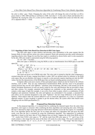 A New Skin Color Based Face Detection Algorithm by Combining Three Color Models Algorithms
DOI: 10.9790/0661-17310612 www.iosrjournals.org 9 | Page
the color is white / gray / black. Changing the value of the color will change the color of red that is to 00 to
green which is 1200, 2400 and blue to red black in 3600. And when I = 0, the color is black and therefore H is
undefined. By varying the value of I, a color can be is darker or lighter. Shaded color comes out when the value
of I is adjusted while S = 1 hold.
Fig. 2: Cone Model Of HSV Color Space
2.3.1 Algorithm of Skin Color Based Face Detection in HSI Color Space
The HSI color space is more intuitive and provides color information in the same manner that the
humans think of colors and how artists mix colors in general. Dyed with saturation provides useful information
regarding selective skin. Range for non-Hue face region is considered as shown below and it is also assumed to
be the skin. HSI color model is represented using the following equation:
19 < H < 240 => Not Skin ……………………………………………………………….. (19)
HSI color space is defined by using the RGB as scale as transformation from RGB space to and HSI
space [6]
H= 360° - a / 360° if b > g ………………………………………………………………. (20)
= a / 360° otherwise …………………………………………………………………... (21)
Where a = cosˉ¹ 2R - G – B / (R² + G² + B² - RG – GB – BR) ^ ½ …………………….. (22)
S = 1 – [min (R, G, B)] / I ……………………………………………………………...… (23)
I = (R + G + B) / 3 ………………………………………………………………………... (24)
The colors are given a set of RGB color cube. The color cube is oriented so that the value component is
oriented along the axis of gray, ranging from black to white. HSV are defined solely by reference to the RGB
color space, they are not absolute color spaces: to specify a color precisely requires reporting not only the HSV
values, but also the characteristics of the RGB space they are based, including gamma correction in use it.
Computer offers some poor cousins of these perceptual spaces which can also be found in the software
interface, such as HSV. They are easy mathematical transformations RGB, and they seem to be perception
systems because they use the color lightness / saturation value terminology. But take a look around, do not be
fooled. Perceptual dimensions of color are poorly scaled by the color specifications that are provided in these
and other systems. For example, saturation and brightness are combined, so that saturation scale may also
contain a wide range of light (for example, it can evolve from white to green, which is a combination of both
brightness and saturation). Similarly, the color and lightness are confounded if, for example, a saturated blue
and yellow can be saturated designated as the same "lightness", but have large differences in the perceived
lightness. These defects make the systems difficult to use to control the appearance of a color in a systematic
approach manner. If more tweaking is needed to get the desired effect, the system offers little benefit more
struggling with raw RGB specifications [7].
III. Proposed Face Detection System
In the proposed algorithm, it is assumed that by combining the detected region from the entire three
algorithms, skin region is extracted. After combining the three algorithms and extracting skin color, following
this face is detected by edges using edge detection which draws boundary across the face region. It is something
like if one algorithm detects the skin color for an image and others two algorithms fails and gives the false
result; even then the face is extracted by using the combination algorithm. This supposition of combining
algorithm is based on the basic idea of Venn diagram from set theory. Suppose the result from RGB color is
„‟A‟‟, results from YCbCr color space is „‟B‟‟ and the result from HIS color space is „‟C‟‟ and if any of the
result contains a skin image then the union of the three will surely be a skin image. This can be understood by
the following example:: let, A = {a, b, c, d}, B = {b, e} and C = {b, f}. If “a” = “skin image” then skin image is
 