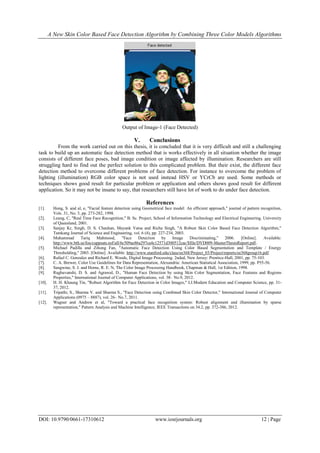 A New Skin Color Based Face Detection Algorithm by Combining Three Color Models Algorithms
DOI: 10.9790/0661-17310612 www.iosrjournals.org 12 | Page
Output of Image-1 (Face Detected)
V. Conclusions
From the work carried out on this thesis, it is concluded that it is very difficult and still a challenging
task to build up an automatic face detection method that is works effectively in all situation whether the image
consists of different face poses, bad image condition or image affected by illumination. Researchers are still
struggling hard to find out the perfect solution to this complicated problem. But their exist, the different face
detection method to overcome different problems of face detection. For instance to overcome the problem of
lighting (illumination) RGB color space is not used instead HSV or YCrCb are used. Some methods or
techniques shows good result for particular problem or application and others shows good result for different
application. So it may not be insane to say, that researchers still have lot of work to do under face detection.
References
[1]. Hong, S. and al, e, "Facial feature detection using Geometrical face model: An efficient approach," journal of pattern recognition,
Vols. 31, No. 3, pp. 273-282, 1998.
[2]. Leung, C, "Real Time Face Recognition," B. Sc. Project, School of Information Technology and Electrical Engineering. University
of Queesland, 2001.
[3]. Sanjay Kr, Singh, D. S. Chauhan, Mayank Vatsa and Richa Singh, "A Robust Skin Color Based Face Detection Algorithm,"
Tamkang Journal of Science and Engineering, vol. 6 (4), pp. 227-234, 2003.
[4]. Muhammad Tariq Mahmood, "Face Detection by Image Discriminating," 2006. [Online]. Available:
http://www.bth.se/fou/cuppsats.nsf/all/6c509ae86a297ca4c12571d300512cac/$file/DVD009-MasterThesisReport.pdf..
[5]. Michael Padilla and Zihong Fan, "Automatic Face Detection Using Color Based Segmentation and Template / Energy
Thresholding," 2003. [Online]. Available: http://www.stanford.edu/class/ee368/Project_03/Project/reports/ee368group16.pdf.
[6]. Rafael C. Gonzalez and Richard E. Woods, Digital Image Processing. 2nded, New Jersey: Prentice-Hall, 2001, pp. 75-103.
[7]. C. A. Brewer, Color Use Guidelines for Data Representation, Alexandria: American Statistical Association, 1999, pp. P55-56.
[8]. Sangwine, S. J. and Horne, R. E. N, The Color Image Processing Handbook, Chapman & Hall, 1st Edition, 1998.
[9]. Raghuvanshi, D. S. and Agrawal, D., "Human Face Detection by using Skin Color Segmentation, Face Features and Regions
Properties," International Journal of Computer Applications, vol. 38– No.9, 2012.
[10]. H. H. Khaung Tin, "Robust Algorithm for Face Detection in Color Images," I.J.Modern Education and Computer Science, pp. 31-
37, 2012.
[11]. Tripathi, S., Sharma V. and Sharma S., "Face Detection using Combined Skin Color Detector," International Journal of Computer
Applications (0975 – 8887), vol. 26– No.7, 2011.
[12]. Wagner and Andrew et al, "Toward a practical face recognition system: Robust alignment and illumination by sparse
representation," Pattern Analysis and Machine Intelligence, IEEE Transactions on 34.2, pp. 372-386, 2012.
 