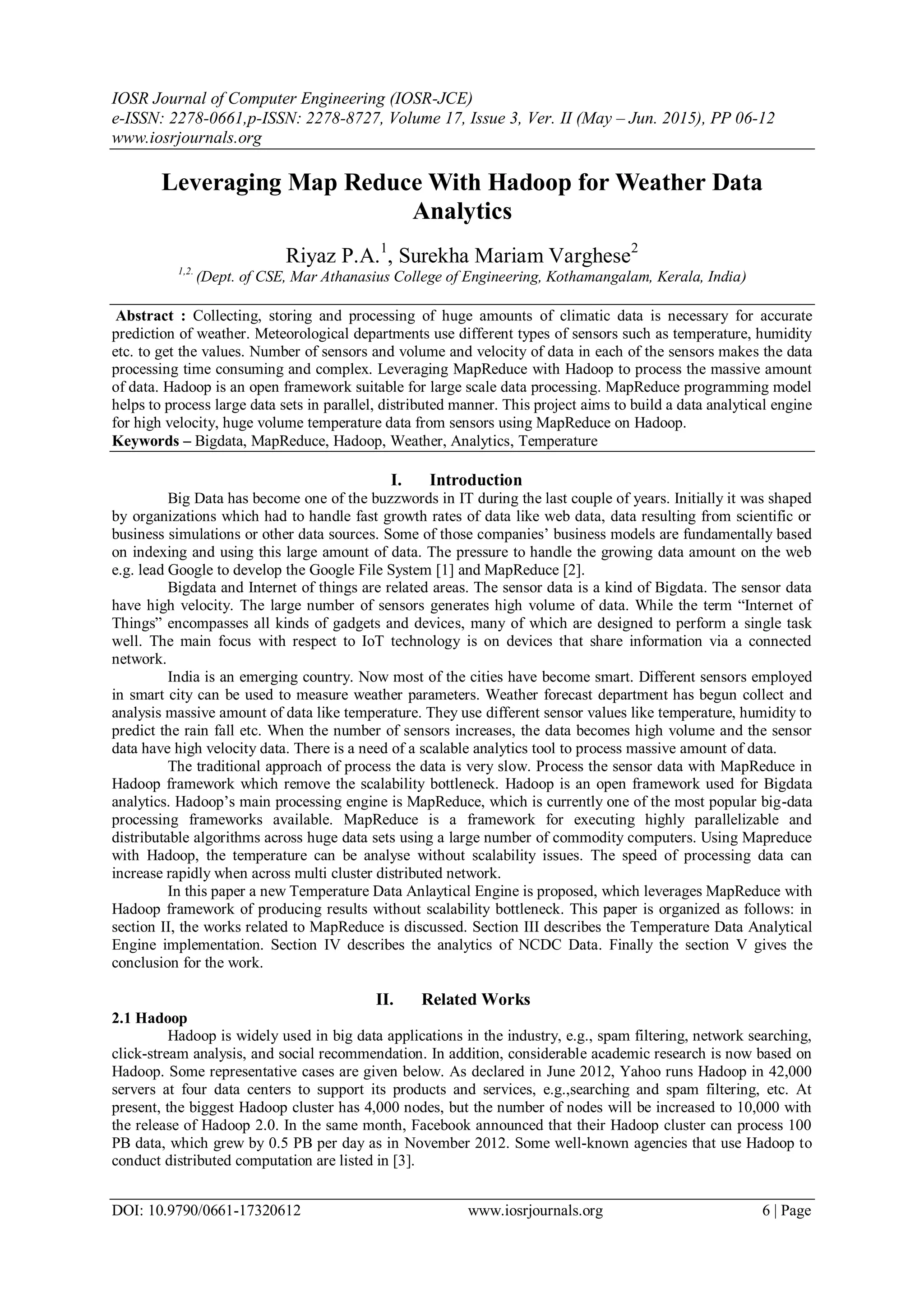 IOSR Journal of Computer Engineering (IOSR-JCE) e-ISSN: 2278-0661,p-ISSN: 2278-8727, Volume 17, Issue 3, Ver. II (May – Jun. 2015), PP 06-12 www.iosrjournals.org DOI: 10.9790/0661-17320612 www.iosrjournals.org 6 | Page Leveraging Map Reduce With Hadoop for Weather Data Analytics Riyaz P.A.1 , Surekha Mariam Varghese2 1,2. (Dept. of CSE, Mar Athanasius College of Engineering, Kothamangalam, Kerala, India) Abstract : Collecting, storing and processing of huge amounts of climatic data is necessary for accurate prediction of weather. Meteorological departments use different types of sensors such as temperature, humidity etc. to get the values. Number of sensors and volume and velocity of data in each of the sensors makes the data processing time consuming and complex. Leveraging MapReduce with Hadoop to process the massive amount of data. Hadoop is an open framework suitable for large scale data processing. MapReduce programming model helps to process large data sets in parallel, distributed manner. This project aims to build a data analytical engine for high velocity, huge volume temperature data from sensors using MapReduce on Hadoop. Keywords – Bigdata, MapReduce, Hadoop, Weather, Analytics, Temperature I. Introduction Big Data has become one of the buzzwords in IT during the last couple of years. Initially it was shaped by organizations which had to handle fast growth rates of data like web data, data resulting from scientific or business simulations or other data sources. Some of those companies’ business models are fundamentally based on indexing and using this large amount of data. The pressure to handle the growing data amount on the web e.g. lead Google to develop the Google File System [1] and MapReduce [2]. Bigdata and Internet of things are related areas. The sensor data is a kind of Bigdata. The sensor data have high velocity. The large number of sensors generates high volume of data. While the term “Internet of Things” encompasses all kinds of gadgets and devices, many of which are designed to perform a single task well. The main focus with respect to IoT technology is on devices that share information via a connected network. India is an emerging country. Now most of the cities have become smart. Different sensors employed in smart city can be used to measure weather parameters. Weather forecast department has begun collect and analysis massive amount of data like temperature. They use different sensor values like temperature, humidity to predict the rain fall etc. When the number of sensors increases, the data becomes high volume and the sensor data have high velocity data. There is a need of a scalable analytics tool to process massive amount of data. The traditional approach of process the data is very slow. Process the sensor data with MapReduce in Hadoop framework which remove the scalability bottleneck. Hadoop is an open framework used for Bigdata analytics. Hadoop’s main processing engine is MapReduce, which is currently one of the most popular big-data processing frameworks available. MapReduce is a framework for executing highly parallelizable and distributable algorithms across huge data sets using a large number of commodity computers. Using Mapreduce with Hadoop, the temperature can be analyse without scalability issues. The speed of processing data can increase rapidly when across multi cluster distributed network. In this paper a new Temperature Data Anlaytical Engine is proposed, which leverages MapReduce with Hadoop framework of producing results without scalability bottleneck. This paper is organized as follows: in section II, the works related to MapReduce is discussed. Section III describes the Temperature Data Analytical Engine implementation. Section IV describes the analytics of NCDC Data. Finally the section V gives the conclusion for the work. II. Related Works 2.1 Hadoop Hadoop is widely used in big data applications in the industry, e.g., spam filtering, network searching, click-stream analysis, and social recommendation. In addition, considerable academic research is now based on Hadoop. Some representative cases are given below. As declared in June 2012, Yahoo runs Hadoop in 42,000 servers at four data centers to support its products and services, e.g.,searching and spam filtering, etc. At present, the biggest Hadoop cluster has 4,000 nodes, but the number of nodes will be increased to 10,000 with the release of Hadoop 2.0. In the same month, Facebook announced that their Hadoop cluster can process 100 PB data, which grew by 0.5 PB per day as in November 2012. Some well-known agencies that use Hadoop to conduct distributed computation are listed in [3]. 
