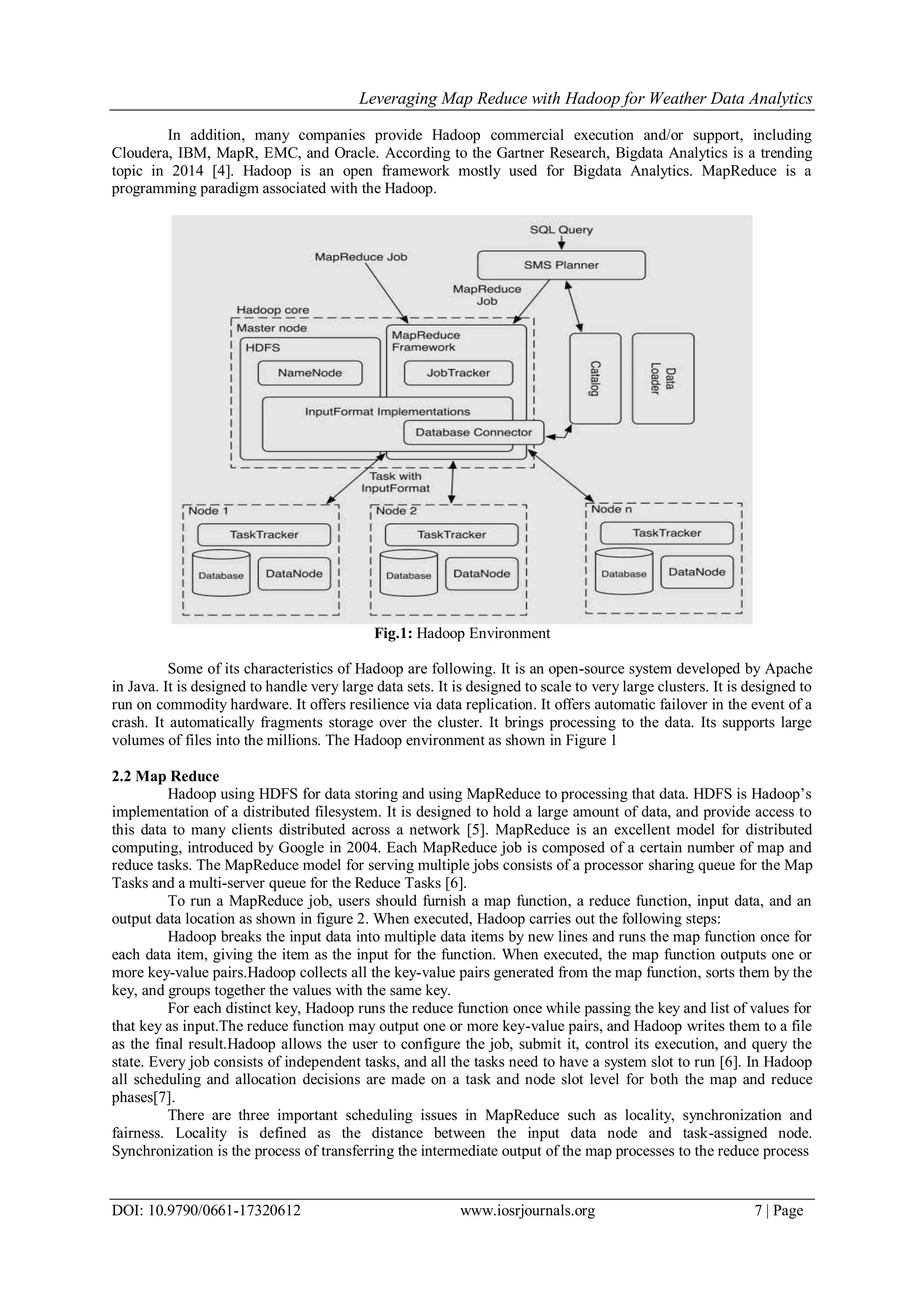 Leveraging Map Reduce with Hadoop for Weather Data Analytics DOI: 10.9790/0661-17320612 www.iosrjournals.org 7 | Page In addition, many companies provide Hadoop commercial execution and/or support, including Cloudera, IBM, MapR, EMC, and Oracle. According to the Gartner Research, Bigdata Analytics is a trending topic in 2014 [4]. Hadoop is an open framework mostly used for Bigdata Analytics. MapReduce is a programming paradigm associated with the Hadoop. Fig.1: Hadoop Environment Some of its characteristics of Hadoop are following. It is an open-source system developed by Apache in Java. It is designed to handle very large data sets. It is designed to scale to very large clusters. It is designed to run on commodity hardware. It offers resilience via data replication. It offers automatic failover in the event of a crash. It automatically fragments storage over the cluster. It brings processing to the data. Its supports large volumes of files into the millions. The Hadoop environment as shown in Figure 1 2.2 Map Reduce Hadoop using HDFS for data storing and using MapReduce to processing that data. HDFS is Hadoop’s implementation of a distributed filesystem. It is designed to hold a large amount of data, and provide access to this data to many clients distributed across a network [5]. MapReduce is an excellent model for distributed computing, introduced by Google in 2004. Each MapReduce job is composed of a certain number of map and reduce tasks. The MapReduce model for serving multiple jobs consists of a processor sharing queue for the Map Tasks and a multi-server queue for the Reduce Tasks [6]. To run a MapReduce job, users should furnish a map function, a reduce function, input data, and an output data location as shown in figure 2. When executed, Hadoop carries out the following steps: Hadoop breaks the input data into multiple data items by new lines and runs the map function once for each data item, giving the item as the input for the function. When executed, the map function outputs one or more key-value pairs.Hadoop collects all the key-value pairs generated from the map function, sorts them by the key, and groups together the values with the same key. For each distinct key, Hadoop runs the reduce function once while passing the key and list of values for that key as input.The reduce function may output one or more key-value pairs, and Hadoop writes them to a file as the final result.Hadoop allows the user to configure the job, submit it, control its execution, and query the state. Every job consists of independent tasks, and all the tasks need to have a system slot to run [6]. In Hadoop all scheduling and allocation decisions are made on a task and node slot level for both the map and reduce phases[7]. There are three important scheduling issues in MapReduce such as locality, synchronization and fairness. Locality is defined as the distance between the input data node and task-assigned node. Synchronization is the process of transferring the intermediate output of the map processes to the reduce process 