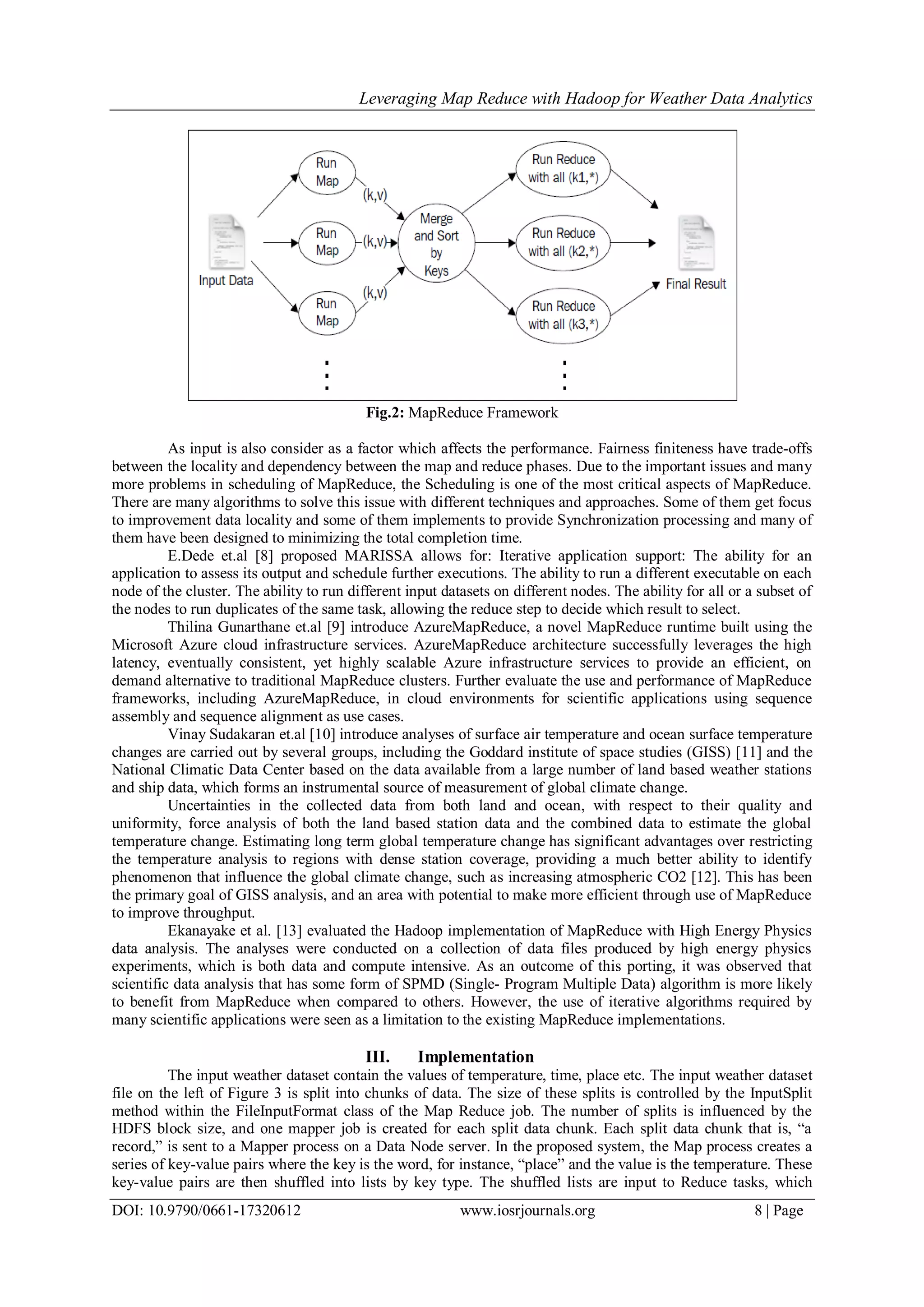 Leveraging Map Reduce with Hadoop for Weather Data Analytics DOI: 10.9790/0661-17320612 www.iosrjournals.org 8 | Page Fig.2: MapReduce Framework As input is also consider as a factor which affects the performance. Fairness finiteness have trade-offs between the locality and dependency between the map and reduce phases. Due to the important issues and many more problems in scheduling of MapReduce, the Scheduling is one of the most critical aspects of MapReduce. There are many algorithms to solve this issue with different techniques and approaches. Some of them get focus to improvement data locality and some of them implements to provide Synchronization processing and many of them have been designed to minimizing the total completion time. E.Dede et.al [8] proposed MARISSA allows for: Iterative application support: The ability for an application to assess its output and schedule further executions. The ability to run a different executable on each node of the cluster. The ability to run different input datasets on different nodes. The ability for all or a subset of the nodes to run duplicates of the same task, allowing the reduce step to decide which result to select. Thilina Gunarthane et.al [9] introduce AzureMapReduce, a novel MapReduce runtime built using the Microsoft Azure cloud infrastructure services. AzureMapReduce architecture successfully leverages the high latency, eventually consistent, yet highly scalable Azure infrastructure services to provide an efficient, on demand alternative to traditional MapReduce clusters. Further evaluate the use and performance of MapReduce frameworks, including AzureMapReduce, in cloud environments for scientific applications using sequence assembly and sequence alignment as use cases. Vinay Sudakaran et.al [10] introduce analyses of surface air temperature and ocean surface temperature changes are carried out by several groups, including the Goddard institute of space studies (GISS) [11] and the National Climatic Data Center based on the data available from a large number of land based weather stations and ship data, which forms an instrumental source of measurement of global climate change. Uncertainties in the collected data from both land and ocean, with respect to their quality and uniformity, force analysis of both the land based station data and the combined data to estimate the global temperature change. Estimating long term global temperature change has significant advantages over restricting the temperature analysis to regions with dense station coverage, providing a much better ability to identify phenomenon that influence the global climate change, such as increasing atmospheric CO2 [12]. This has been the primary goal of GISS analysis, and an area with potential to make more efficient through use of MapReduce to improve throughput. Ekanayake et al. [13] evaluated the Hadoop implementation of MapReduce with High Energy Physics data analysis. The analyses were conducted on a collection of data files produced by high energy physics experiments, which is both data and compute intensive. As an outcome of this porting, it was observed that scientific data analysis that has some form of SPMD (Single- Program Multiple Data) algorithm is more likely to benefit from MapReduce when compared to others. However, the use of iterative algorithms required by many scientific applications were seen as a limitation to the existing MapReduce implementations. III. Implementation The input weather dataset contain the values of temperature, time, place etc. The input weather dataset file on the left of Figure 3 is split into chunks of data. The size of these splits is controlled by the InputSplit method within the FileInputFormat class of the Map Reduce job. The number of splits is influenced by the HDFS block size, and one mapper job is created for each split data chunk. Each split data chunk that is, “a record,” is sent to a Mapper process on a Data Node server. In the proposed system, the Map process creates a series of key-value pairs where the key is the word, for instance, “place” and the value is the temperature. These key-value pairs are then shuffled into lists by key type. The shuffled lists are input to Reduce tasks, which 