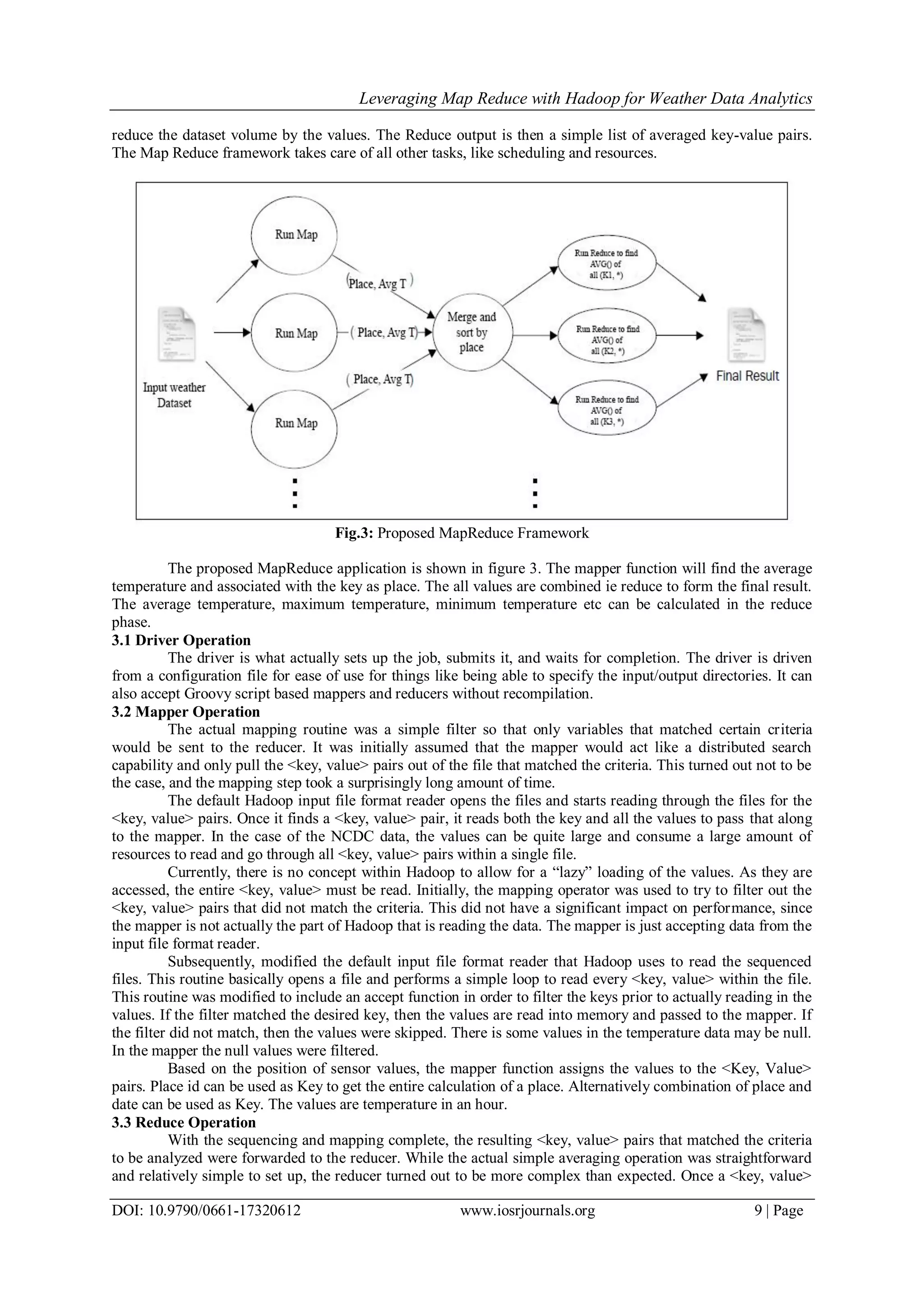 Leveraging Map Reduce with Hadoop for Weather Data Analytics DOI: 10.9790/0661-17320612 www.iosrjournals.org 9 | Page reduce the dataset volume by the values. The Reduce output is then a simple list of averaged key-value pairs. The Map Reduce framework takes care of all other tasks, like scheduling and resources. Fig.3: Proposed MapReduce Framework The proposed MapReduce application is shown in figure 3. The mapper function will find the average temperature and associated with the key as place. The all values are combined ie reduce to form the final result. The average temperature, maximum temperature, minimum temperature etc can be calculated in the reduce phase. 3.1 Driver Operation The driver is what actually sets up the job, submits it, and waits for completion. The driver is driven from a configuration file for ease of use for things like being able to specify the input/output directories. It can also accept Groovy script based mappers and reducers without recompilation. 3.2 Mapper Operation The actual mapping routine was a simple filter so that only variables that matched certain criteria would be sent to the reducer. It was initially assumed that the mapper would act like a distributed search capability and only pull the <key, value> pairs out of the file that matched the criteria. This turned out not to be the case, and the mapping step took a surprisingly long amount of time. The default Hadoop input file format reader opens the files and starts reading through the files for the <key, value> pairs. Once it finds a <key, value> pair, it reads both the key and all the values to pass that along to the mapper. In the case of the NCDC data, the values can be quite large and consume a large amount of resources to read and go through all <key, value> pairs within a single file. Currently, there is no concept within Hadoop to allow for a “lazy” loading of the values. As they are accessed, the entire <key, value> must be read. Initially, the mapping operator was used to try to filter out the <key, value> pairs that did not match the criteria. This did not have a significant impact on performance, since the mapper is not actually the part of Hadoop that is reading the data. The mapper is just accepting data from the input file format reader. Subsequently, modified the default input file format reader that Hadoop uses to read the sequenced files. This routine basically opens a file and performs a simple loop to read every <key, value> within the file. This routine was modified to include an accept function in order to filter the keys prior to actually reading in the values. If the filter matched the desired key, then the values are read into memory and passed to the mapper. If the filter did not match, then the values were skipped. There is some values in the temperature data may be null. In the mapper the null values were filtered. Based on the position of sensor values, the mapper function assigns the values to the <Key, Value> pairs. Place id can be used as Key to get the entire calculation of a place. Alternatively combination of place and date can be used as Key. The values are temperature in an hour. 3.3 Reduce Operation With the sequencing and mapping complete, the resulting <key, value> pairs that matched the criteria to be analyzed were forwarded to the reducer. While the actual simple averaging operation was straightforward and relatively simple to set up, the reducer turned out to be more complex than expected. Once a <key, value> 