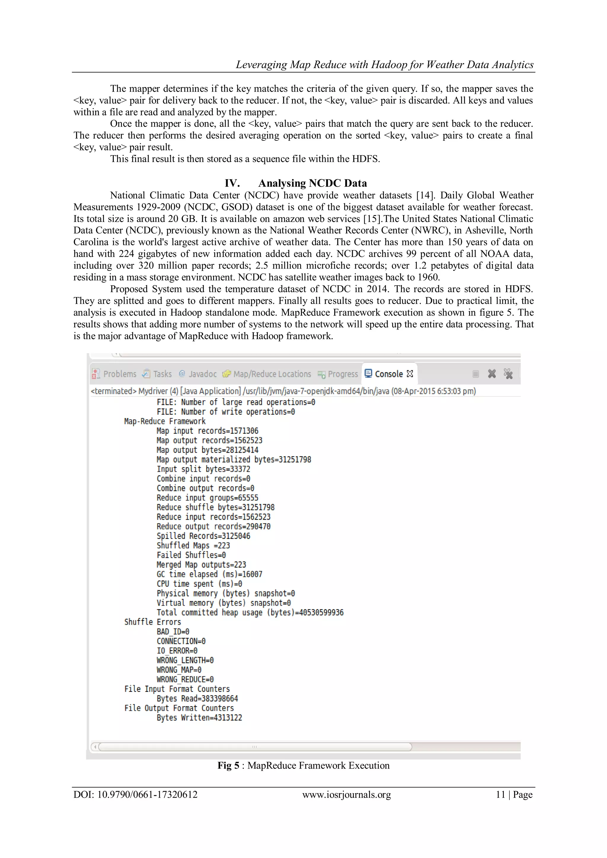 Leveraging Map Reduce with Hadoop for Weather Data Analytics DOI: 10.9790/0661-17320612 www.iosrjournals.org 11 | Page The mapper determines if the key matches the criteria of the given query. If so, the mapper saves the <key, value> pair for delivery back to the reducer. If not, the <key, value> pair is discarded. All keys and values within a file are read and analyzed by the mapper. Once the mapper is done, all the <key, value> pairs that match the query are sent back to the reducer. The reducer then performs the desired averaging operation on the sorted <key, value> pairs to create a final <key, value> pair result. This final result is then stored as a sequence file within the HDFS. IV. Analysing NCDC Data National Climatic Data Center (NCDC) have provide weather datasets [14]. Daily Global Weather Measurements 1929-2009 (NCDC, GSOD) dataset is one of the biggest dataset available for weather forecast. Its total size is around 20 GB. It is available on amazon web services [15].The United States National Climatic Data Center (NCDC), previously known as the National Weather Records Center (NWRC), in Asheville, North Carolina is the world's largest active archive of weather data. The Center has more than 150 years of data on hand with 224 gigabytes of new information added each day. NCDC archives 99 percent of all NOAA data, including over 320 million paper records; 2.5 million microfiche records; over 1.2 petabytes of digital data residing in a mass storage environment. NCDC has satellite weather images back to 1960. Proposed System used the temperature dataset of NCDC in 2014. The records are stored in HDFS. They are splitted and goes to different mappers. Finally all results goes to reducer. Due to practical limit, the analysis is executed in Hadoop standalone mode. MapReduce Framework execution as shown in figure 5. The results shows that adding more number of systems to the network will speed up the entire data processing. That is the major advantage of MapReduce with Hadoop framework. Fig 5 : MapReduce Framework Execution 