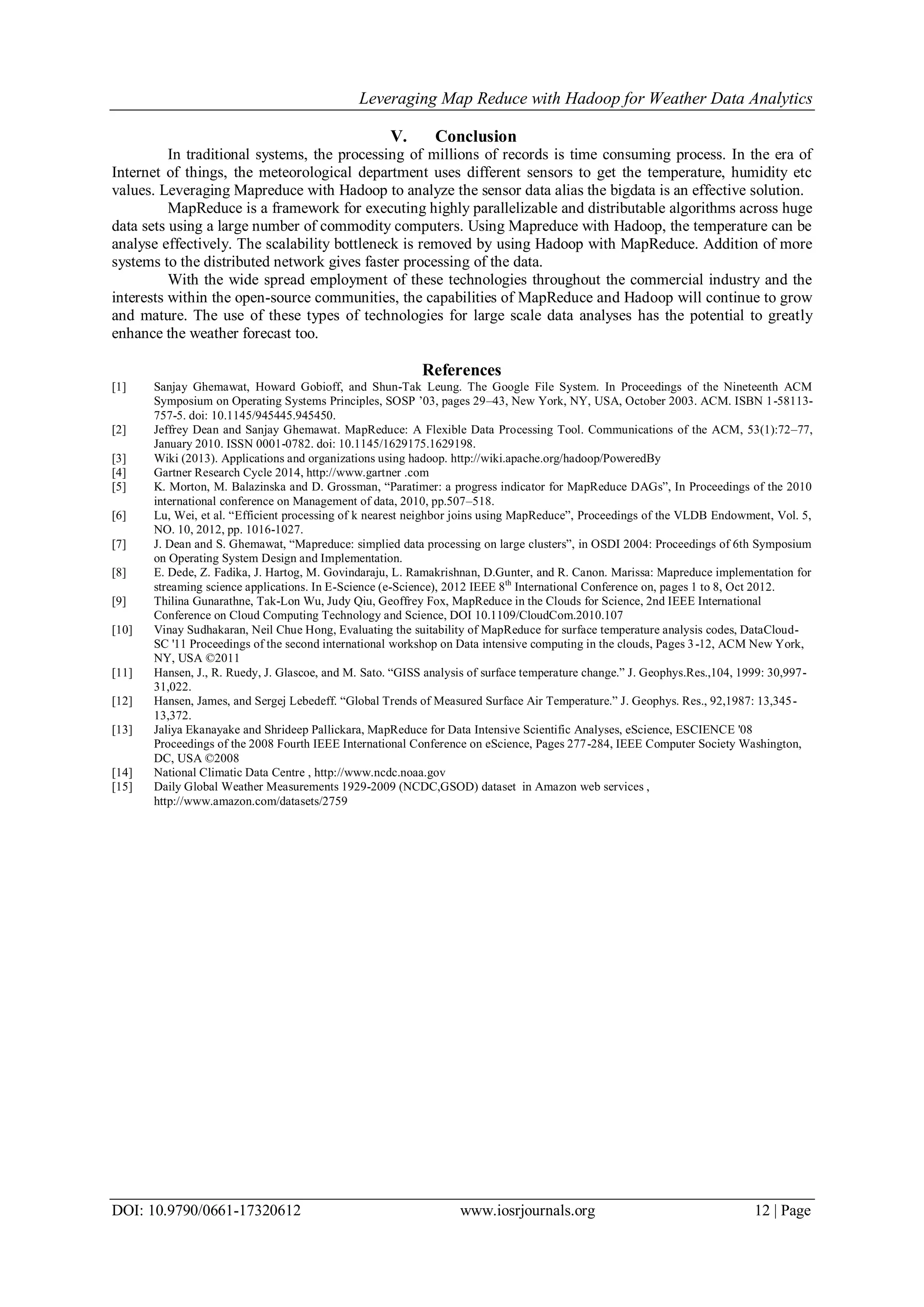 Leveraging Map Reduce with Hadoop for Weather Data Analytics DOI: 10.9790/0661-17320612 www.iosrjournals.org 12 | Page V. Conclusion In traditional systems, the processing of millions of records is time consuming process. In the era of Internet of things, the meteorological department uses different sensors to get the temperature, humidity etc values. Leveraging Mapreduce with Hadoop to analyze the sensor data alias the bigdata is an effective solution. MapReduce is a framework for executing highly parallelizable and distributable algorithms across huge data sets using a large number of commodity computers. Using Mapreduce with Hadoop, the temperature can be analyse effectively. The scalability bottleneck is removed by using Hadoop with MapReduce. Addition of more systems to the distributed network gives faster processing of the data. With the wide spread employment of these technologies throughout the commercial industry and the interests within the open-source communities, the capabilities of MapReduce and Hadoop will continue to grow and mature. The use of these types of technologies for large scale data analyses has the potential to greatly enhance the weather forecast too. References [1] Sanjay Ghemawat, Howard Gobioff, and Shun-Tak Leung. The Google File System. In Proceedings of the Nineteenth ACM Symposium on Operating Systems Principles, SOSP ’03, pages 29–43, New York, NY, USA, October 2003. ACM. ISBN 1-58113- 757-5. doi: 10.1145/945445.945450. [2] Jeffrey Dean and Sanjay Ghemawat. MapReduce: A Flexible Data Processing Tool. Communications of the ACM, 53(1):72–77, January 2010. ISSN 0001-0782. doi: 10.1145/1629175.1629198. [3] Wiki (2013). Applications and organizations using hadoop. http://wiki.apache.org/hadoop/PoweredBy [4] Gartner Research Cycle 2014, http://www.gartner .com [5] K. Morton, M. Balazinska and D. Grossman, “Paratimer: a progress indicator for MapReduce DAGs”, In Proceedings of the 2010 international conference on Management of data, 2010, pp.507–518. [6] Lu, Wei, et al. “Efficient processing of k nearest neighbor joins using MapReduce”, Proceedings of the VLDB Endowment, Vol. 5, NO. 10, 2012, pp. 1016-1027. [7] J. Dean and S. Ghemawat, “Mapreduce: simplied data processing on large clusters”, in OSDI 2004: Proceedings of 6th Symposium on Operating System Design and Implementation. [8] E. Dede, Z. Fadika, J. Hartog, M. Govindaraju, L. Ramakrishnan, D.Gunter, and R. Canon. Marissa: Mapreduce implementation for streaming science applications. In E-Science (e-Science), 2012 IEEE 8th International Conference on, pages 1 to 8, Oct 2012. [9] Thilina Gunarathne, Tak-Lon Wu, Judy Qiu, Geoffrey Fox, MapReduce in the Clouds for Science, 2nd IEEE International Conference on Cloud Computing Technology and Science, DOI 10.1109/CloudCom.2010.107 [10] Vinay Sudhakaran, Neil Chue Hong, Evaluating the suitability of MapReduce for surface temperature analysis codes, DataCloud- SC '11 Proceedings of the second international workshop on Data intensive computing in the clouds, Pages 3-12, ACM New York, NY, USA ©2011 [11] Hansen, J., R. Ruedy, J. Glascoe, and M. Sato. “GISS analysis of surface temperature change.” J. Geophys.Res.,104, 1999: 30,997- 31,022. [12] Hansen, James, and Sergej Lebedeff. “Global Trends of Measured Surface Air Temperature.” J. Geophys. Res., 92,1987: 13,345- 13,372. [13] Jaliya Ekanayake and Shrideep Pallickara, MapReduce for Data Intensive Scientific Analyses, eScience, ESCIENCE '08 Proceedings of the 2008 Fourth IEEE International Conference on eScience, Pages 277-284, IEEE Computer Society Washington, DC, USA ©2008 [14] National Climatic Data Centre , http://www.ncdc.noaa.gov [15] Daily Global Weather Measurements 1929-2009 (NCDC,GSOD) dataset in Amazon web services , http://www.amazon.com/datasets/2759 