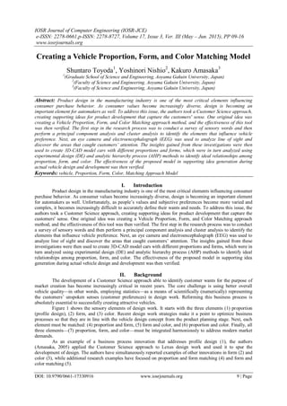 IOSR Journal of Computer Engineering (IOSR-JCE)
e-ISSN: 2278-0661,p-ISSN: 2278-8727, Volume 17, Issue 3, Ver. III (May – Jun. 2015), PP 09-16
www.iosrjournals.org
DOI: 10.9790/0661-17330916 www.iosrjournals.org 9 | Page
Creating a Vehicle Proportion, Form, and Color Matching Model
Shuntaro Toyoda1
, Yoshinori Nishio2
, Kakuro Amasaka3
1
(Graduate School of Science and Engineering, Aoyama Gakuin University, Japan)
2
(Faculty of Science and Engineering, Aoyama Gakuin University, Japan)
3
(Faculty of Science and Engineering, Aoyama Gakuin University, Japan)
Abstract: Product design in the manufacturing industry is one of the most critical elements influencing
consumer purchase behavior. As consumer values become increasingly diverse, design is becoming an
important element for automakers as well. To address this issue, the authors took a Customer Science approach,
creating supporting ideas for product development that capture the customers' sense. One original idea was
creating a Vehicle Proportion, Form, and Color Matching approach method, and the effectiveness of this tool
was then verified. The first step in the research process was to conduct a survey of sensory words and then
perform a principal component analysis and cluster analysis to identify the elements that influence vehicle
preference. Next, an eye camera and electroencephalograph (EEG) was used to analyze line of sight and
discover the areas that caught customers’ attention. The insights gained from these investigations were then
used to create 3D-CAD model cars with different proportions and forms, which were in turn analyzed using
experimental design (DE) and analytic hierarchy process (AHP) methods to identify ideal relationships among
proportion, form, and color. The effectiveness of the proposed model in supporting idea generation during
actual vehicle design and development was then verified.
Keywords: vehicle, Proportion, Form, Color, Matching Approach Model
I. Introduction
Product design in the manufacturing industry is one of the most critical elements influencing consumer
purchase behavior. As consumer values become increasingly diverse, design is becoming an important element
for automakers as well. Unfortunately, as people’s values and subjective preferences become more varied and
complex, it becomes increasingly difficult to accurately define their wants and needs. To address this issue, the
authors took a Customer Science approach, creating supporting ideas for product development that capture the
customers' sense. One original idea was creating a Vehicle Proportion, Form, and Color Matching approach
method, and the effectiveness of this tool was then verified. The first step in the research process was to conduct
a survey of sensory words and then perform a principal component analysis and cluster analysis to identify the
elements that influence vehicle preference. Next, an eye camera and electroencephalograph (EEG) was used to
analyze line of sight and discover the areas that caught customers’ attention. The insights gained from these
investigations were then used to create 3D-CAD model cars with different proportions and forms, which were in
turn analyzed using experimental design (DE) and analytic hierarchy process (AHP) methods to identify ideal
relationships among proportion, form, and color. The effectiveness of the proposed model in supporting idea
generation during actual vehicle design and development was then verified.
II. Background
The development of a Customer Science approach able to identify customer wants for the purpose of
market creation has become increasingly critical in recent years. The core challenge is using better overall
vehicle quality—in other words, employing statistics—as a means of scientifically (numerically) representing
the customers’ unspoken senses (customer preferences) in design work. Reforming this business process is
absolutely essential to successfully creating attractive vehicles.
Figure 1 shows the sensory elements of design work. It starts with the three elements (1) proportion
(profile design), (2) form, and (3) color. Recent design work strategies make it a point to optimize business
processes so that they are in line with the vehicle design concept from the product planning stage. Next, each
element must be matched: (4) proportion and form, (5) form and color, and (6) proportion and color. Finally, all
three elements—(7) proportion, form, and color—must be integrated harmoniously to address modern market
demands.
As an example of a business process innovation that addresses profile design (1), the authors
(Amasaka, 2005) applied the Customer Science approach to Lexus design work and used it to spur the
development of design. The authors have simultaneously reported examples of other innovations in form (2) and
color (3), while additional research examples have focused on proportion and form matching (4) and form and
color matching (5).
 