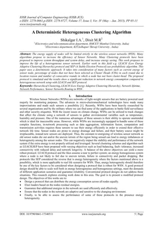 IOSR Journal of Computer Engineering (IOSR-JCE)
e-ISSN: 2278-0661,p-ISSN: 2278-8727, Volume 17, Issue 3, Ver. IV (May – Jun. 2015), PP 05-11
www.iosrjournals.org
DOI: 10.9790/0661-17340511 www.iosrjournals.org 5 | Page
A Deterministic Heterogeneous Clustering Algorithm
Shikalgar I.A.1
, Dixit M.R2
1
(Electronics and telecommunication department, RMCET/ Mumbai University, India)
2
(Electronics department, KIT,kolhapur/ Shivaji University , India)
Abstract: The energy supply of nodes will be limited strictly in the wireless sensor networks (WSN). Many
algorithms propose to increase the efficiency of Sensor Networks. Many Clustering protocols have been
proposed to improve system throughput and system delay, and increase energy saving. This work proposes to
improve the life of a heterogeneous sensor network. Earlier work in this field e.g. LEACH (Low Energy
Adaptive Clustering Hierarchy) protocol and SEP (A Stable Election Protocol) use probabilistic algorithm. This
paper uses a deterministic approach. It takes into consideration of many factors such as current energy of
sensor node, percentage of nodes that not have been selected as Cluster Heads (CHs) in each round due to
location reason and number of consecutive rounds in which a node has not been cluster-head. The proposed
protocol is simulated and the results show a significant reduction in network energy consumption compared to
heterogeneous network setup with LEACH and SEP protocol.
Keywords: Hierarchical Clustering, LEACH (Low Energy Adaptive Clustering Hierarchy), Network lifetime,
Network Performance, Sensor Networks,Routing in WSN .
I. Introduction
Wireless Sensor Networks (WSNs) are networks of light-weight sensors that are battery powered used
majorly for monitoring purposes. The advances in micro-electromechanical technologies have made many
improvisations and made such sensors a possibility [1]. Recently, WSNs have been heavily researched by
several organizations and by the military where we can find some of the applications in battle field surveillance
and other security etiquettes. With the recent issues on climate change, WSNs can be utilized to track changes
that affect the climate using a network of sensors to gather environmental variables such as temperature,
humidity and pressure. One of the numerous advantages of these sensors is their ability to operate unattended
which is ideal for inaccessible areas. However, while WSNs are increasingly equipped to handle some of these
complex functions, in-network processing such as data aggregation, information fusion, computation and
transmission activities requires these sensors to use their energy efficiently in order to extend their effective
network life time. Sensor nodes are prone to energy drainage and failure, and their battery source might be
irreplaceable, instead new sensors are deployed. Thus, the constant re-energizing of wireless sensor network as
old sensor nodes die out and/or the uneven terrain of the region being sensed can lead to energy imbalances or
heterogeneity among the sensor nodes. This can negatively impact the stability and performance of the network
system if the extra energy is not properly utilized and leveraged. Several clustering schemes and algorithm such
as LEACH,SEP have been proposed with varying objectives such as load balancing, fault- tolerance, increased
connectivity with reduced delay and network longevity. A balance of the above objectives can yield a more
robust protocol. LEACH protocol and the likes assume a near to perfect system; an energy homogeneous system
where a node is not likely to fail due to uneven terrain, failure in connectivity and packet dropping. But
protocols like SEP considered the reverse that is energy heterogeneity where the factors mentioned above is a
possibility, which is more applicable to real life scenario for WSN. Thus, energy heterogeneity should therefore
be one of the key factors to be considered when designing a protocol that is robust for WSN. A good protocol
design should be able to scale well both in energy heterogeneous and homogeneous settings, meet the demands
of different application scenarios and guarantee reliability. Conventional protocol designs do not address these
situations. This research explores existing work done in this area. The goal is to present a modified protocol
design .The objectives of this works are to:
 Design a protocol that can distribute the energy consumption across all nodes equally.
 Elect leaders based on the nodes residual energies.
 Guarantee that additional energies in the network are used efficiently and effectively.
 Ensure that the nodes in the network are adaptive and sensitive to the changing environment.
 Finally, to be able to assess the performance of some of these protocols in the presence energy
heterogeneity.
 