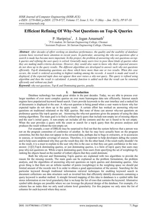 IOSR Journal of Computer Engineering (IOSR-JCE)
e-ISSN: 2278-0661,p-ISSN: 2278-8727, Volume 17, Issue 3, Ver. V (May – Jun. 2015), PP 07-10
www.iosrjournals.org
DOI: 10.9790/0661-17350710 www.iosrjournals.org 7 | Page
Efficient Refining Of Why-Not Questions on Top-K Queries
P. Haripriya1
, J. Jegan Amarnath2
1
P.G student, Sri Sairam Engineering College, Chennai.
2
Assistant Professor, Sri Sairam Engineering College, Chennai,
Abstract: After decades of effort working on database performance, the quality and the usability of database
systems have received more attention in recent years. In particular, answering the why-not questions after a
search is made has become more important. In this project, the problem of answering why-not questions on top-
k queries and refining the user query is solved. Generally many users love to pose those kinds of queries when
they are making multi-criteria decisions. However, they would also want to know why their expected answers
do not show up in the query results. The different algorithms are developed to answer such why-not questions
efficiently. Top-K dominating questions are those which have more than one or two results. When this case
occurs, the result is ordered according to highest ranking among the records. A search is made and result is
displayed, if the expected tuple does not appear then user raises a why-not query. This query is refined using
algorithm and then the result is calculated. A penalty function is added such that the result can be returned
efficiently and without any fault.
Keyword: why-not questions, Top-K and Dominating queries, penalty.
I. Introduction
Database technology has made great strides in the past decades. Today, we are able to process ever
larger numbers of ever more complex queries on ever more humongous data sets efficiently. Internet search
engines have popularized keyword based search. Users provide keywords to the user interface and a ranked list
of documents is displayed to the user. A why-not question is being posed when a user wants to know why her
expected tuples do not show up in the query result. A certain effort has worked on answering why-not
questions on traditional relational or the SQL queries. But none of those can answer why-not questions on
preference queries like top-k queries yet. Answering the why-not questions gives the purpose of using the data
mining algorithms. The main goal is to find a refined top-k query that include non-empty set of missing objects
and the user’s initial query. A non-empty set includes all the contents and the set is found to be not empty.
When the user provides a query with the count or search for a top-k query then the process analyses and
produces the result without the non-empty set.
For example, a user of DBLife may be surprised to find out that the system believes that a person was
not on the program committee of conference of another. In fact he may have actually been on the program
committee, but this fact does not appear in the extracted data, perhaps due to bugs in extractors, or in accuracies
in sources, or incomplete coverage of sources. Therefore, it is important to help developers debug the system
and to help users understand why they got the result they did. On the other hand, if the result really shouldn’t be
in the result, it is a must to explain to the user why this is the case so that they can gain confidence in the non-
answer. [1][2].Top-k dominating queries, or just dominating queries, is a form of top-k query that users may
pose why-not questions on. While a top-k dominating query frees users from specifying the set of weightings by
ranking the objects based on the number of (other) objects that they could dominate.
Both the why-not and Dominating Top-k queries are explained with two algorithms to provide the
reason for the missing records. The main goals can be explained as the problem formulation, the problem
analysis, and the algorithms of answering why-not questions on top-k queries and dominating queries. Also
given thing is that there are an infinite number of points (weightings) in the weighting space we should put
limited amount of the records into S in order to obtain a good approximation of the answer. Searching for the
particular keyword through traditional information retrieval techniques for enabling keyword search in
document collections use data structures such as inverted lists that efficiently identify documents containing a
query keyword is another method. A straight forward mapping of this idea to databases is a symbol table that
stores information at row level granularity that is we keep the list of rows that contains the keyword. Alternative
symbol table designs are possible where we can leverage the physical design of the database. For example, if a
column has an index then we only need column level granularity. For this purpose we only store the list of
columns for each keyword where they occur.
 