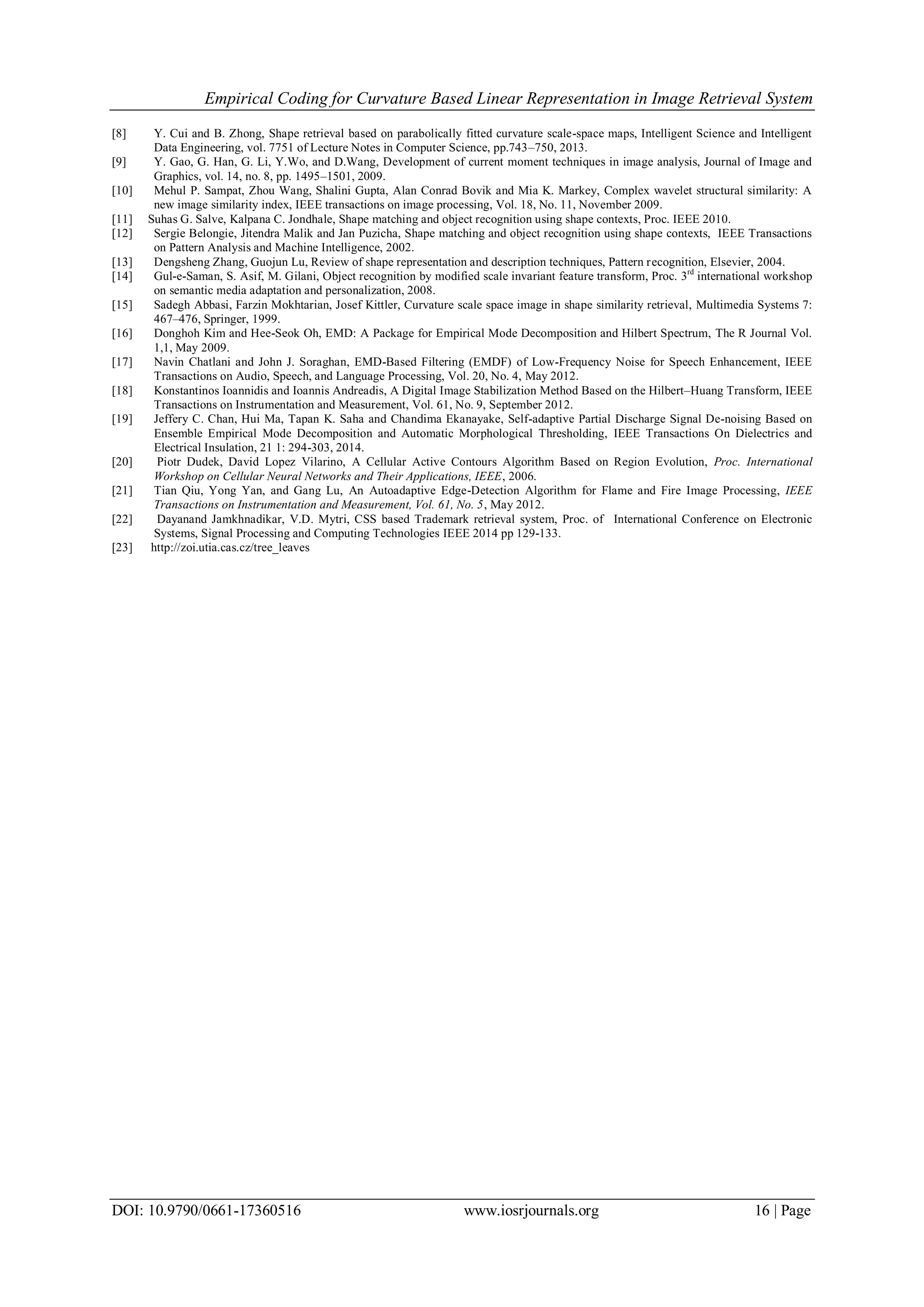 Empirical Coding for Curvature Based Linear Representation in Image Retrieval System DOI: 10.9790/0661-17360516 www.iosrjournals.org 16 | Page [8] Y. Cui and B. Zhong, Shape retrieval based on parabolically fitted curvature scale-space maps, Intelligent Science and Intelligent Data Engineering, vol. 7751 of Lecture Notes in Computer Science, pp.743–750, 2013. [9] Y. Gao, G. Han, G. Li, Y.Wo, and D.Wang, Development of current moment techniques in image analysis, Journal of Image and Graphics, vol. 14, no. 8, pp. 1495–1501, 2009. [10] Mehul P. Sampat, Zhou Wang, Shalini Gupta, Alan Conrad Bovik and Mia K. Markey, Complex wavelet structural similarity: A new image similarity index, IEEE transactions on image processing, Vol. 18, No. 11, November 2009. [11] Suhas G. Salve, Kalpana C. Jondhale, Shape matching and object recognition using shape contexts, Proc. IEEE 2010. [12] Sergie Belongie, Jitendra Malik and Jan Puzicha, Shape matching and object recognition using shape contexts, IEEE Transactions on Pattern Analysis and Machine Intelligence, 2002. [13] Dengsheng Zhang, Guojun Lu, Review of shape representation and description techniques, Pattern recognition, Elsevier, 2004. [14] Gul-e-Saman, S. Asif, M. Gilani, Object recognition by modified scale invariant feature transform, Proc. 3rd international workshop on semantic media adaptation and personalization, 2008. [15] Sadegh Abbasi, Farzin Mokhtarian, Josef Kittler, Curvature scale space image in shape similarity retrieval, Multimedia Systems 7: 467–476, Springer, 1999. [16] Donghoh Kim and Hee-Seok Oh, EMD: A Package for Empirical Mode Decomposition and Hilbert Spectrum, The R Journal Vol. 1,1, May 2009. [17] Navin Chatlani and John J. Soraghan, EMD-Based Filtering (EMDF) of Low-Frequency Noise for Speech Enhancement, IEEE Transactions on Audio, Speech, and Language Processing, Vol. 20, No. 4, May 2012. [18] Konstantinos Ioannidis and Ioannis Andreadis, A Digital Image Stabilization Method Based on the Hilbert–Huang Transform, IEEE Transactions on Instrumentation and Measurement, Vol. 61, No. 9, September 2012. [19] Jeffery C. Chan, Hui Ma, Tapan K. Saha and Chandima Ekanayake, Self-adaptive Partial Discharge Signal De-noising Based on Ensemble Empirical Mode Decomposition and Automatic Morphological Thresholding, IEEE Transactions On Dielectrics and Electrical Insulation, 21 1: 294-303, 2014. [20] Piotr Dudek, David Lopez Vilarino, A Cellular Active Contours Algorithm Based on Region Evolution, Proc. International Workshop on Cellular Neural Networks and Their Applications, IEEE, 2006. [21] Tian Qiu, Yong Yan, and Gang Lu, An Autoadaptive Edge-Detection Algorithm for Flame and Fire Image Processing, IEEE Transactions on Instrumentation and Measurement, Vol. 61, No. 5, May 2012. [22] Dayanand Jamkhnadikar, V.D. Mytri, CSS based Trademark retrieval system, Proc. of International Conference on Electronic Systems, Signal Processing and Computing Technologies IEEE 2014 pp 129-133. [23] http://zoi.utia.cas.cz/tree_leaves 