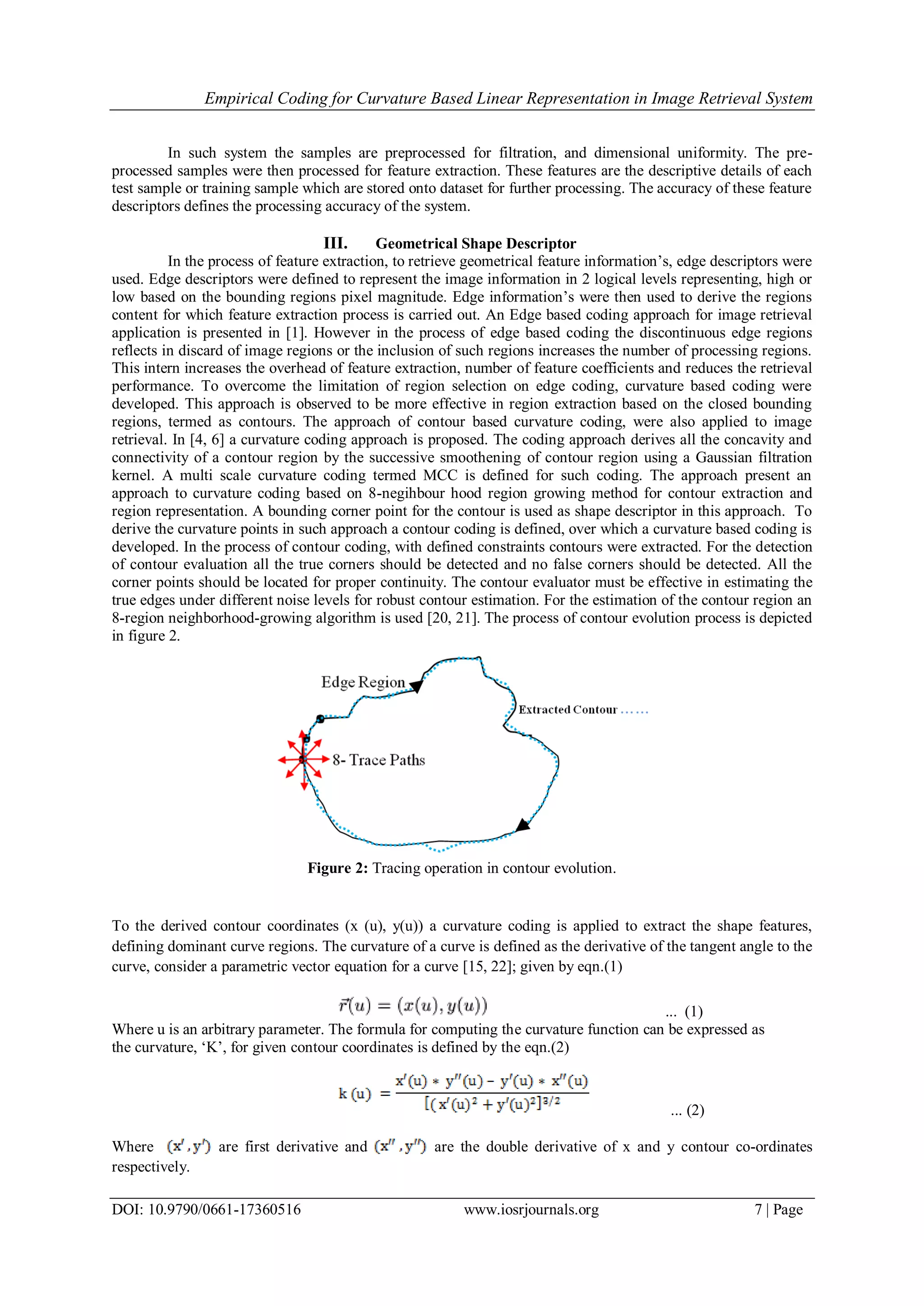 Empirical Coding for Curvature Based Linear Representation in Image Retrieval System DOI: 10.9790/0661-17360516 www.iosrjournals.org 7 | Page In such system the samples are preprocessed for filtration, and dimensional uniformity. The pre- processed samples were then processed for feature extraction. These features are the descriptive details of each test sample or training sample which are stored onto dataset for further processing. The accuracy of these feature descriptors defines the processing accuracy of the system. III. Geometrical Shape Descriptor In the process of feature extraction, to retrieve geometrical feature information’s, edge descriptors were used. Edge descriptors were defined to represent the image information in 2 logical levels representing, high or low based on the bounding regions pixel magnitude. Edge information’s were then used to derive the regions content for which feature extraction process is carried out. An Edge based coding approach for image retrieval application is presented in [1]. However in the process of edge based coding the discontinuous edge regions reflects in discard of image regions or the inclusion of such regions increases the number of processing regions. This intern increases the overhead of feature extraction, number of feature coefficients and reduces the retrieval performance. To overcome the limitation of region selection on edge coding, curvature based coding were developed. This approach is observed to be more effective in region extraction based on the closed bounding regions, termed as contours. The approach of contour based curvature coding, were also applied to image retrieval. In [4, 6] a curvature coding approach is proposed. The coding approach derives all the concavity and connectivity of a contour region by the successive smoothening of contour region using a Gaussian filtration kernel. A multi scale curvature coding termed MCC is defined for such coding. The approach present an approach to curvature coding based on 8-negihbour hood region growing method for contour extraction and region representation. A bounding corner point for the contour is used as shape descriptor in this approach. To derive the curvature points in such approach a contour coding is defined, over which a curvature based coding is developed. In the process of contour coding, with defined constraints contours were extracted. For the detection of contour evaluation all the true corners should be detected and no false corners should be detected. All the corner points should be located for proper continuity. The contour evaluator must be effective in estimating the true edges under different noise levels for robust contour estimation. For the estimation of the contour region an 8-region neighborhood-growing algorithm is used [20, 21]. The process of contour evolution process is depicted in figure 2. Figure 2: Tracing operation in contour evolution. To the derived contour coordinates (x (u), y(u)) a curvature coding is applied to extract the shape features, defining dominant curve regions. The curvature of a curve is defined as the derivative of the tangent angle to the curve, consider a parametric vector equation for a curve [15, 22]; given by eqn.(1) ... (1) Where u is an arbitrary parameter. The formula for computing the curvature function can be expressed as the curvature, ‘K’, for given contour coordinates is defined by the eqn.(2) ... (2) Where are first derivative and are the double derivative of x and y contour co-ordinates respectively. 
