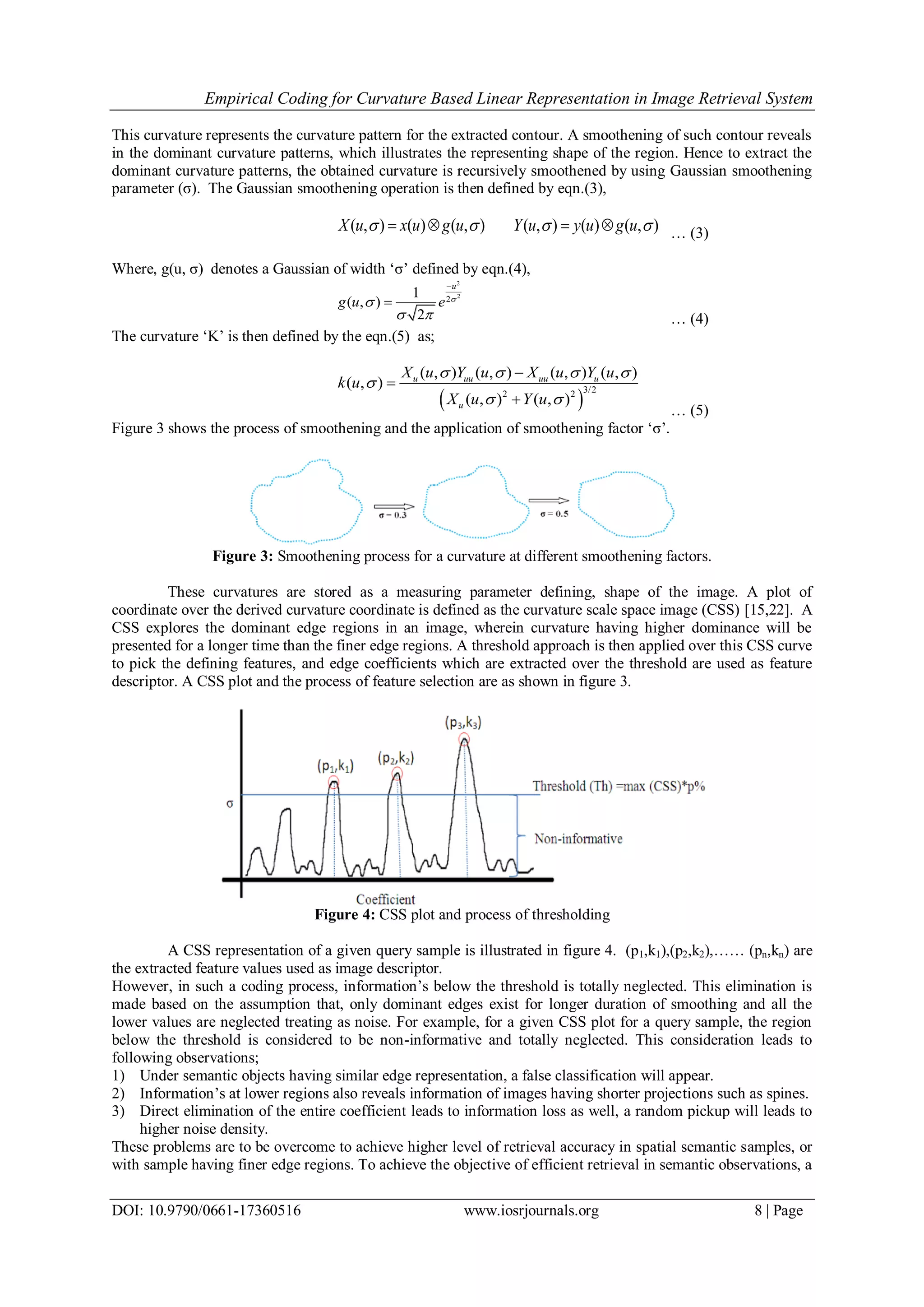 Empirical Coding for Curvature Based Linear Representation in Image Retrieval System DOI: 10.9790/0661-17360516 www.iosrjournals.org 8 | Page This curvature represents the curvature pattern for the extracted contour. A smoothening of such contour reveals in the dominant curvature patterns, which illustrates the representing shape of the region. Hence to extract the dominant curvature patterns, the obtained curvature is recursively smoothened by using Gaussian smoothening parameter (σ). The Gaussian smoothening operation is then defined by eqn.(3), ( , ) ( ) ( , ) ( , ) ( ) ( , )X u x u g u Y u y u g u       … (3) Where, g(u, σ) denotes a Gaussian of width ‘σ’ defined by eqn.(4), 2 2 2 1 ( , ) 2 u g u e       … (4) The curvature ‘K’ is then defined by the eqn.(5) as;   3/22 2 ( , ) ( , ) ( , ) ( , ) ( , ) ( , ) ( , ) u uu uu u u X u Y u X u Y u k u X u Y u           … (5) Figure 3 shows the process of smoothening and the application of smoothening factor ‘σ’. Figure 3: Smoothening process for a curvature at different smoothening factors. These curvatures are stored as a measuring parameter defining, shape of the image. A plot of coordinate over the derived curvature coordinate is defined as the curvature scale space image (CSS) [15,22]. A CSS explores the dominant edge regions in an image, wherein curvature having higher dominance will be presented for a longer time than the finer edge regions. A threshold approach is then applied over this CSS curve to pick the defining features, and edge coefficients which are extracted over the threshold are used as feature descriptor. A CSS plot and the process of feature selection are as shown in figure 3. Figure 4: CSS plot and process of thresholding A CSS representation of a given query sample is illustrated in figure 4. (p1,k1),(p2,k2),…… (pn,kn) are the extracted feature values used as image descriptor. However, in such a coding process, information’s below the threshold is totally neglected. This elimination is made based on the assumption that, only dominant edges exist for longer duration of smoothing and all the lower values are neglected treating as noise. For example, for a given CSS plot for a query sample, the region below the threshold is considered to be non-informative and totally neglected. This consideration leads to following observations; 1) Under semantic objects having similar edge representation, a false classification will appear. 2) Information’s at lower regions also reveals information of images having shorter projections such as spines. 3) Direct elimination of the entire coefficient leads to information loss as well, a random pickup will leads to higher noise density. These problems are to be overcome to achieve higher level of retrieval accuracy in spatial semantic samples, or with sample having finer edge regions. To achieve the objective of efficient retrieval in semantic observations, a 