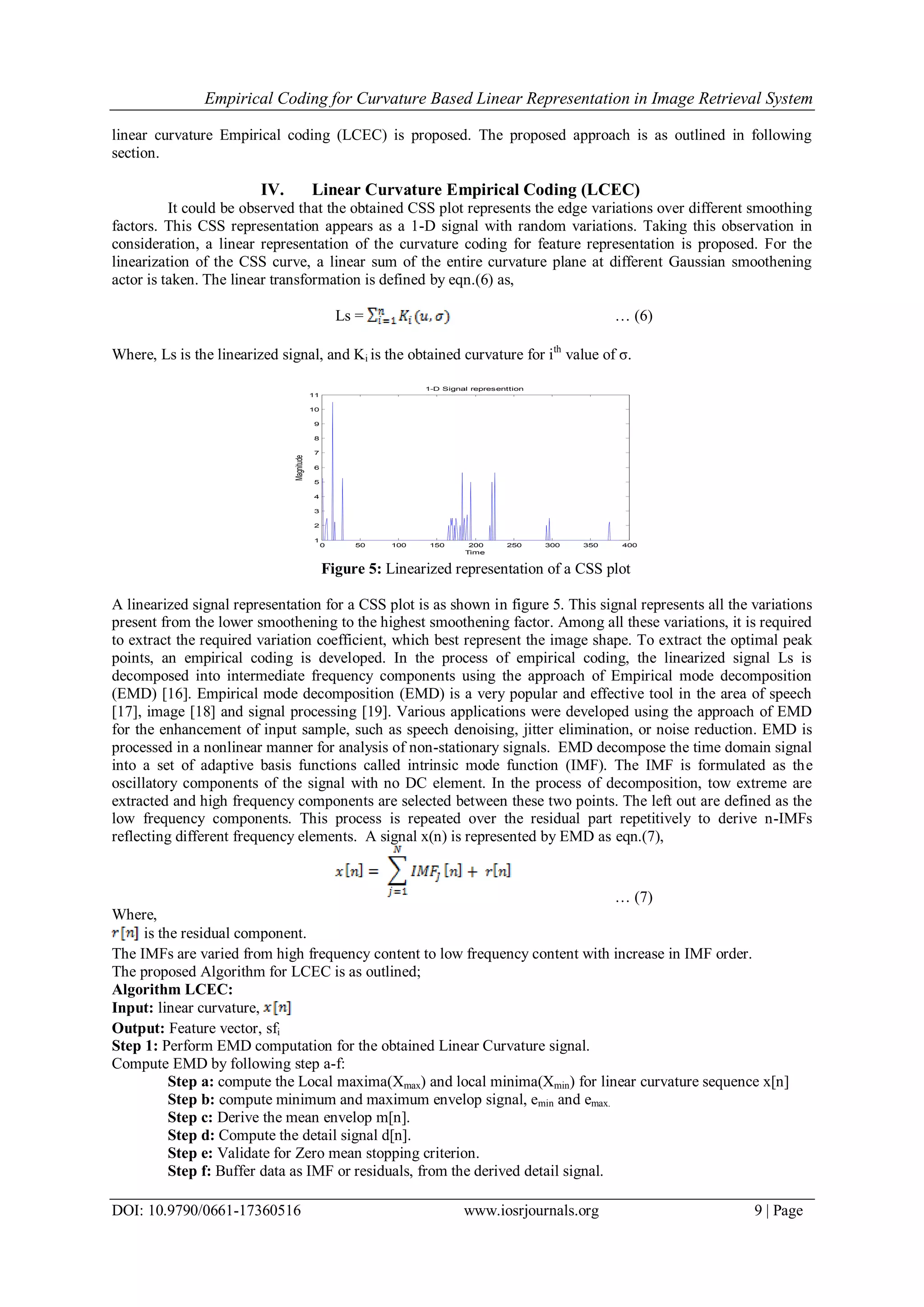 Empirical Coding for Curvature Based Linear Representation in Image Retrieval System DOI: 10.9790/0661-17360516 www.iosrjournals.org 9 | Page linear curvature Empirical coding (LCEC) is proposed. The proposed approach is as outlined in following section. IV. Linear Curvature Empirical Coding (LCEC) It could be observed that the obtained CSS plot represents the edge variations over different smoothing factors. This CSS representation appears as a 1-D signal with random variations. Taking this observation in consideration, a linear representation of the curvature coding for feature representation is proposed. For the linearization of the CSS curve, a linear sum of the entire curvature plane at different Gaussian smoothening actor is taken. The linear transformation is defined by eqn.(6) as, Ls = … (6) Where, Ls is the linearized signal, and Ki is the obtained curvature for ith value of σ. 0 50 100 150 200 250 300 350 400 1 2 3 4 5 6 7 8 9 10 11 Time Magnitude 1-D Signal representtion Figure 5: Linearized representation of a CSS plot A linearized signal representation for a CSS plot is as shown in figure 5. This signal represents all the variations present from the lower smoothening to the highest smoothening factor. Among all these variations, it is required to extract the required variation coefficient, which best represent the image shape. To extract the optimal peak points, an empirical coding is developed. In the process of empirical coding, the linearized signal Ls is decomposed into intermediate frequency components using the approach of Empirical mode decomposition (EMD) [16]. Empirical mode decomposition (EMD) is a very popular and effective tool in the area of speech [17], image [18] and signal processing [19]. Various applications were developed using the approach of EMD for the enhancement of input sample, such as speech denoising, jitter elimination, or noise reduction. EMD is processed in a nonlinear manner for analysis of non-stationary signals. EMD decompose the time domain signal into a set of adaptive basis functions called intrinsic mode function (IMF). The IMF is formulated as the oscillatory components of the signal with no DC element. In the process of decomposition, tow extreme are extracted and high frequency components are selected between these two points. The left out are defined as the low frequency components. This process is repeated over the residual part repetitively to derive n-IMFs reflecting different frequency elements. A signal x(n) is represented by EMD as eqn.(7), … (7) Where, is the residual component. The IMFs are varied from high frequency content to low frequency content with increase in IMF order. The proposed Algorithm for LCEC is as outlined; Algorithm LCEC: Input: linear curvature, Output: Feature vector, sfi Step 1: Perform EMD computation for the obtained Linear Curvature signal. Compute EMD by following step a-f: Step a: compute the Local maxima(Xmax) and local minima(Xmin) for linear curvature sequence x[n] Step b: compute minimum and maximum envelop signal, emin and emax. Step c: Derive the mean envelop m[n]. Step d: Compute the detail signal d[n]. Step e: Validate for Zero mean stopping criterion. Step f: Buffer data as IMF or residuals, from the derived detail signal. 