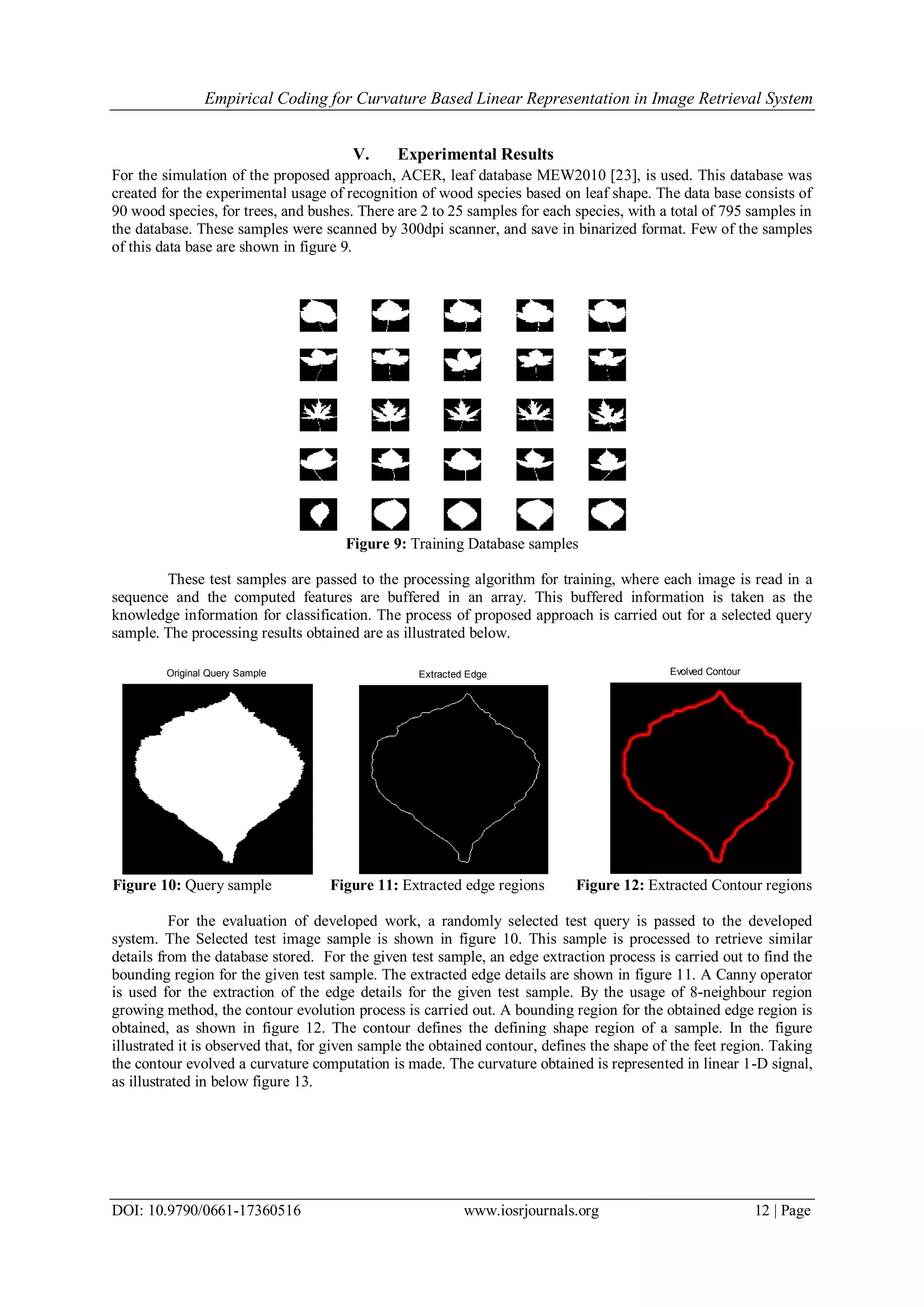 Empirical Coding for Curvature Based Linear Representation in Image Retrieval System DOI: 10.9790/0661-17360516 www.iosrjournals.org 12 | Page V. Experimental Results For the simulation of the proposed approach, ACER, leaf database MEW2010 [23], is used. This database was created for the experimental usage of recognition of wood species based on leaf shape. The data base consists of 90 wood species, for trees, and bushes. There are 2 to 25 samples for each species, with a total of 795 samples in the database. These samples were scanned by 300dpi scanner, and save in binarized format. Few of the samples of this data base are shown in figure 9. Figure 9: Training Database samples These test samples are passed to the processing algorithm for training, where each image is read in a sequence and the computed features are buffered in an array. This buffered information is taken as the knowledge information for classification. The process of proposed approach is carried out for a selected query sample. The processing results obtained are as illustrated below. Original Query Sample Extracted Edge Evolved Contour Figure 10: Query sample Figure 11: Extracted edge regions Figure 12: Extracted Contour regions For the evaluation of developed work, a randomly selected test query is passed to the developed system. The Selected test image sample is shown in figure 10. This sample is processed to retrieve similar details from the database stored. For the given test sample, an edge extraction process is carried out to find the bounding region for the given test sample. The extracted edge details are shown in figure 11. A Canny operator is used for the extraction of the edge details for the given test sample. By the usage of 8-neighbour region growing method, the contour evolution process is carried out. A bounding region for the obtained edge region is obtained, as shown in figure 12. The contour defines the defining shape region of a sample. In the figure illustrated it is observed that, for given sample the obtained contour, defines the shape of the feet region. Taking the contour evolved a curvature computation is made. The curvature obtained is represented in linear 1-D signal, as illustrated in below figure 13. 