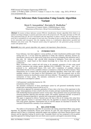 IOSR Journal of Computer Engineering (IOSR-JCE)
e-ISSN: 2278-0661,p-ISSN: 2278-8727, Volume 17, Issue 4, Ver. I (July – Aug. 2015), PP 09-16
www.iosrjournals.org
DOI: 10.9790/0661-17410916 www.iosrjournals.org 9 | Page
Fuzzy Inference Rule Generation Using Genetic Algorithm
Variant
Shruti S. Jamsandekar1
, Ravindra R. Mudholkar 2
1
(Department of Computer Studies, CSIBER(Kolhapur) ,India)
2
(Department of Electronics, Shivaji University(Kolhapur), India)
Abstract: In essence of fuzzy inference system (FIS) for classification, Genetic algorithm (GA) which is an
optimal searching technique is used for generation rules in the proposed work. This paper develops an FIS with
rules generated using GA, the GA is developed with rule importance as fitness criteria. The rule importance of
each rule is calculated by its rule support in each rule class. Encoding of rules is using the fuzzy membership set
no for antecedent and consequent. Also the stopping criteria is a combination ofgenerations specified and
Minimum rules fired count. The Proposed system using GA approach for rule generation giving consistent
results with optimal rules.
Keywords: fuzzy rules, genetic algorithm, rule_support, rule importance, fitness function.
I. INTRODUCTION
Fuzzy Inference have been applied to various problem, of which classification problem apart of data
mining task [12] is of one which has application in fields, like medicine, education, business etc.
classification process can be improved by using fuzzy sets having overlapping class definitions and if-
then rules for inference that provide better reasoning in ambiguous. Fuzzy rules are usually
constructed by expert based on their domain knowledge but at times this can be tedious and
cumbersome.
Many researchers have worked and still trying to do automatic generation of rules using neural
network, association rule mining, genetic algorithm (GA) [1][9][6][5]. The reason why GA is
preferred is its global-search nature, GAs work with a population of candidate solutions
(individuals).Second, in GAs a candidate solution is evaluated as a whole by the fitness function. These
characteristics are in contrast with most greedy rule induction algorithms, which work with a single
candidate solution at a time based on local information only. [11]In this proposed work we have
intended to construct an classification system with fuzzy inference . The approach is towards automatic
construction of fuzzy system. The automatic construction of fuzzy inference system(FIS) for
classification is developed in 2 phases.
1.Self generated membership function for FIS
2.Generation of Fuzzy Rules.
The automatic construction of fuzzy classification system by self generated membership function
already done in preceding research work by us [13].
A data driven approach for automatic generation of fuzzy rules is the focus of the experiment in this
paper. Initial population of rules is built in the form of matrix and input membership functions are built
with membership function parameters stored in array form. These parameter arrays are generated using
clustering algorithm. Both the rules and input, output FIS variables parameters and data are passed as
arguments to proposed algorithm to generate rules using genetic algorithm approach.
This paper is organized as follows: Section2 gives the state of the art for mining rules using fuzzy
genetic approach. Section 3 is devoted to Rule_Gen, the algorithm we propose for generating fuzzy
rules using genetic algorithm. Experimental tests on real-life datasets are described in Section4. We
conclude in Section5with a summary of our contribution.
II. RELATED WORK
The authors in [5] proposed a algorithm for association rule mining named Quant-Miner using genetic
algorithm, the algorithm dynamically chooses good intervals for each rule with categorical attributes. The
approach used by them is evolutionary optimizing support and confidence with fitness function based on gain
measure and the algorithm looking for positive gain. Soumadip Ghosh et.al have proposed in [6] an genetic
algorithm approach for finding frequent item sets which caters to positive and negative association mining.
 