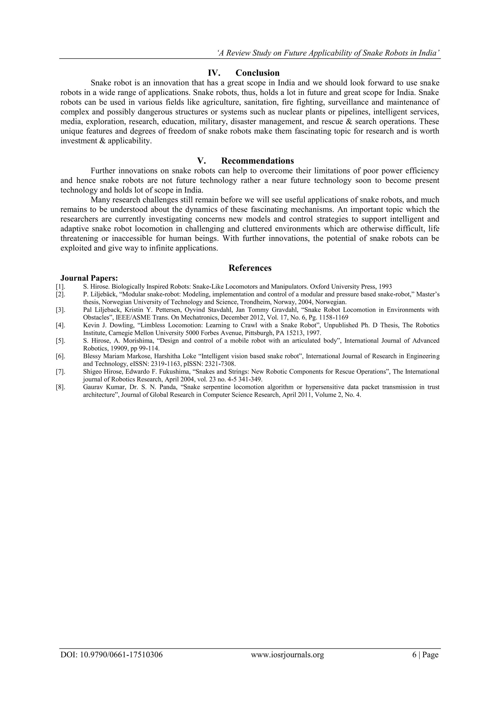 ‘A Review Study on Future Applicability of Snake Robots in India’
DOI: 10.9790/0661-17510306 www.iosrjournals.org 6 | Page
IV. Conclusion
Snake robot is an innovation that has a great scope in India and we should look forward to use snake
robots in a wide range of applications. Snake robots, thus, holds a lot in future and great scope for India. Snake
robots can be used in various fields like agriculture, sanitation, fire fighting, surveillance and maintenance of
complex and possibly dangerous structures or systems such as nuclear plants or pipelines, intelligent services,
media, exploration, research, education, military, disaster management, and rescue & search operations. These
unique features and degrees of freedom of snake robots make them fascinating topic for research and is worth
investment & applicability.
V. Recommendations
Further innovations on snake robots can help to overcome their limitations of poor power efficiency
and hence snake robots are not future technology rather a near future technology soon to become present
technology and holds lot of scope in India.
Many research challenges still remain before we will see useful applications of snake robots, and much
remains to be understood about the dynamics of these fascinating mechanisms. An important topic which the
researchers are currently investigating concerns new models and control strategies to support intelligent and
adaptive snake robot locomotion in challenging and cluttered environments which are otherwise difficult, life
threatening or inaccessible for human beings. With further innovations, the potential of snake robots can be
exploited and give way to infinite applications.
References
Journal Papers:
[1]. S. Hirose. Biologically Inspired Robots: Snake-Like Locomotors and Manipulators. Oxford University Press, 1993
[2]. P. Liljebäck, “Modular snake-robot: Modeling, implementation and control of a modular and pressure based snake-robot,” Master’s
thesis, Norwegian University of Technology and Science, Trondheim, Norway, 2004, Norwegian.
[3]. Pal Liljeback, Kristin Y. Pettersen, Oyvind Stavdahl, Jan Tommy Gravdahl, “Snake Robot Locomotion in Environments with
Obstacles”, IEEE/ASME Trans. On Mechatronics, December 2012, Vol. 17, No. 6, Pg. 1158-1169
[4]. Kevin J. Dowling, “Limbless Locomotion: Learning to Crawl with a Snake Robot”, Unpublished Ph. D Thesis, The Robotics
Institute, Carnegie Mellon University 5000 Forbes Avenue, Pittsburgh, PA 15213, 1997.
[5]. S. Hirose, A. Morishima, “Design and control of a mobile robot with an articulated body”, International Journal of Advanced
Robotics, 19909, pp 99-114.
[6]. Blessy Mariam Markose, Harshitha Loke “Intelligent vision based snake robot”, International Journal of Research in Engineering
and Technology, eISSN: 2319-1163, pISSN: 2321-7308.
[7]. Shigeo Hirose, Edwardo F. Fukushima, “Snakes and Strings: New Robotic Components for Rescue Operations”, The International
journal of Robotics Research, April 2004, vol. 23 no. 4-5 341-349.
[8]. Gaurav Kumar, Dr. S. N. Panda, “Snake serpentine locomotion algorithm or hypersensitive data packet transmission in trust
architecture”, Journal of Global Research in Computer Science Research, April 2011, Volume 2, No. 4.
 
