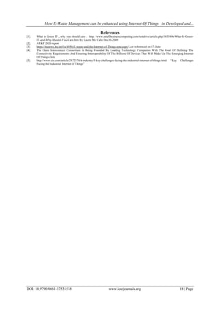 How E-Waste Management can be enhanced using Internet Of Things in Developed and...
DOI: 10.9790/0661-17531518 www.iosrjournals.org 18 | Page
References
[1]. What is Green IT , why you should care : http: /www.smallbusinesscomputing.com/testdrive/article.php/3855806/What-Is-Green-
IT-and-Why-Should-You-Care.htm By Laurie Mc Cabe Dec30-2009
[2]. AT&T 2020 report
[3]. https://itunews.itu.int/En/4850-E-waste-and-the-Internet-of-Things.note.aspx Last referenced on 17-June
[4]. The Open Interconnect Consortium Is Being Founded By Leading Technology Companies With The Goal Of Defining The
Connectivity Requirements And Ensuring Interoperability Of The Billions Of Devices That Will Make Up The Emerging Internet
Of Things (Iot).
[5]. http://www.cio.com/article/2872574/it-industry/5-key-challenges-facing-the-industrial-internet-of-things.html “Key Challenges
Facing the Industrial Internet of Things”
 