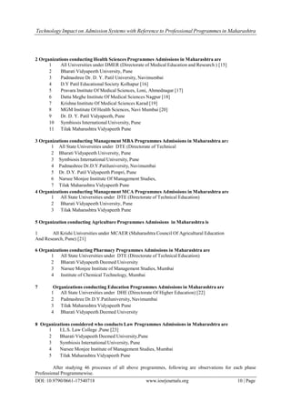 Technology Impact on Admission Systems with Reference to Professional Programmes in Maharashtra
DOI: 10.9790/0661-17540718 www.iosrjournals.org 10 | Page
2 Organizations conducting Health Sciences Programmes Admissions in Maharashtra are
1 All Universities under DMER (Directorate of Medical Education and Research ) [15]
2 Bharati Vidyapeeth University, Pune
3 Padmashree Dr. D. Y. Patil University, Navimumbai
4 D.Y Patil Educational Society Kolhapur [16]
5 Pravara Institute Of Medical Sciences, Loni, Ahmednagar [17]
6 Datta Meghe Institute Of Medical Sciences Nagpur [18]
7 Krishna Institute Of Medical Sciences Karad [19]
8 MGM Institute Of Health Sciences, Navi Mumbai [20]
9 Dr. D. Y. Patil Vidyapeeth, Pune
10 Symbiosis International University, Pune
11 Tilak Maharashtra Vidyapeeth Pune
3 Organizations conducting Management MBA Programmes Admissions in Maharashtra are
1 All State Universities under DTE (Directorate of Technical
Education)2 Bharati Vidyapeeth University, Pune
3 Symbiosis International University, Pune
4 Padmashree Dr.D.Y.Patiluniversity, Navimumbai
5 Dr. D.Y. Patil Vidyapeeth Pimpri, Pune
6 Narsee Monjee Institute Of Management Studies,
Mumbai7 Tilak Maharashtra Vidyapeeth Pune
4 Organizations conducting Management MCA Programmes Admissions in Maharashtra are
1 All State Universities under DTE (Directorate of Technical Education)
2 Bharati Vidyapeeth University, Pune
3 Tilak Maharashtra Vidyapeeth Pune
5 Organization conducting Agriculture Programmes Admissions in Maharashtra is
1 All Krishi Universities under MCAER (Maharashtra Council Of Agricultural Education
And Research, Pune) [21]
6 Organizations conducting Pharmacy Programmes Admissions in Maharashtra are
1 All State Universities under DTE (Directorate of Technical Education)
2 Bharati Vidyapeeth Deemed University
3 Narsee Monjee Institute of Management Studies, Mumbai
4 Institute of Chemical Technology, Mumbai
7 Organizations conducting Education Programmes Admissions in Maharashtra are
1 All State Universities under DHE (Directorate Of Higher Education) [22]
2 Padmashree Dr.D.Y.Patiluniversity, Navimumbai
3 Tilak Maharashtra Vidyapeeth Pune
4 Bharati Vidyapeeth Deemed University
8 Organizations considered who conducts Law Programmes Admissions in Maharashtra are
1 I.L.S. Law College ,Pune [23]
2 Bharati Vidyapeeth Deemed University,Pune
3 Symbiosis International University, Pune
4 Narsee Monjee Institute of Management Studies, Mumbai
5 Tilak Maharashtra Vidyapeeth Pune
After studying 46 processes of all above programmes, following are observations for each phase
Professional Programmewise.
 