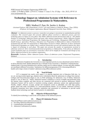 IOSR Journal of Computer Engineering (IOSR-JCE)
e-ISSN: 2278-0661,p-ISSN: 2278-8727, Volume 17, Issue 5, Ver. IV (Sep. – Oct. 2015), PP 07-18
www.iosrjournals.org
DOI: 10.9790/0661-17540718 www.iosrjournals.org 7 | Page
Technology Impact on Admission Systems with Reference to
Professional Programmes in Maharashtra.
MRS. Madhuri P. Pant, Dr. Sachin A. Kadam
(Assistant Professor, (BCA Department) S.N.D.T. Arts and Commerce College for Women, Pune, INDIA)
(Professor, In Computer Applications, Bharati Vidyapeeth University, Pune, INDIA)
Abstract: As Admission system is a process, researchers are going to concentrate on standardization and then
evaluation. This research paper first presents different phases involved in Admission process and how
technology shows its impact in every phase. One Online Admission System derived from study of IITs (Indian
Institute of Technology) Admission System and many other eminent organizations’ Online Admission Systems
used by various Professional Programmes like Engineering and Technology, Management (MBA and MCA),
Health Sciences, Agriculture, Pharmacy, Education ,Law Programmes in Maharashtra is taken as Standard for
Evaluation.IIT and other 46 organizations in Maharashtra involved in Online Admission of above mentioned
Professional Programmes are studied, data is analyzed. Researchers proved with statistical analysis how there
is impact of technology in each phase. This paper also presents the number of organizations involved in
admission system for above mentioned professional programmes in Maharashtra. From phases of Admission
system Evaluation steps are presented by researchers which will be helpful for Evaluation and Design of any
Online Admission System by any academic organization.
Keywords: Evaluation, Online Admission System, Phases of admission system, Professional Programmes,
Standard.
I. Introduction
Admission of students into University is a most important activity in every educational system which is
as old as education itself. Student admissions are a vital part of any University’s / Institution’s running because
students keep a University/Institution alive and they cannot survive without students. As more and more students
are enrolling in different Universities / Institutions, for different programmes.[1] It is becoming difficult to
handle such a large volume of student’s admission using offline admission system.
II. Need Of Study
ICT is integrated into nearly every aspect, it is playing important role in Education field also. As
we are moving towards digital age, students receive information about the admissions in college from internet.
Colleges and Universities have begun to rely on Web technology for admissions. Use of Online Admission
System is one of them [2]. Online Admission System is defined as a service available and performed using
the Internet where computer and other devices are connected with network to perform Admissions. Online
Admission System will be useful to transform existing complex admission system into applicant/student-
friendly, simpler, efficient, accurate, prompt and transparent system at affordable cost with high quality,
greater speed and wider accessibility in a mass-personalized manner. [3] For Online Admission System’s
Evaluation researchers have done systematic acquisition and assessment of information to provide useful
feedback about technology used and need of system to its stakeholders.
III. Objective Of Research Paper
To identify how technology is used in the various phases of the admission process.
IV. Phases Of Admission Process
Three broad Phases used in admission process are
1) Providing Admission Information to students.
2) Communication with students.
3) Admission Confirmation by students.
 