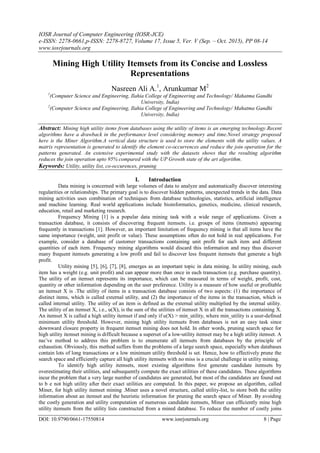 IOSR Journal of Computer Engineering (IOSR-JCE)
e-ISSN: 2278-0661,p-ISSN: 2278-8727, Volume 17, Issue 5, Ver. V (Sep. – Oct. 2015), PP 08-14
www.iosrjournals.org
DOI: 10.9790/0661-17550814 www.iosrjournals.org 8 | Page
Mining High Utility Itemsets from its Concise and Lossless
Representations
Nasreen Ali A.1
, Arunkumar M2
1
(Computer Science and Engineering, Ilahia College of Engineering and Technology/ Mahatma Gandhi
University, India)
2
(Computer Science and Engineering, Ilahia College of Engineering and Technology/ Mahatma Gandhi
University, India)
Abstract: Mining high utility items from databases using the utility of items is an emerging technology.Recent
algorithms have a drawback in the performance level considering memory and time.Novel strategy proposed
here is the Miner Algorithm.A vertical data structure is used to store the elements with the utility values. A
matrix representation is generated to identify the element co-occurrences and reduce the join operation for the
patterns generated. An extensive experimental study with the datasets shows that the resulting algorithm
reduces the join operation upto 95% compared with the UP Growth state of the art algorithm.
Keywords: Utility, utility list, co-occurences, pruning
I. Introduction
Data mining is concerned with large volumes of data to analyze and automatically discover interesting
regularities or relationships. The primary goal is to discover hidden patterns, unexpected trends in the data. Data
mining activities uses combination of techniques from database technologies, statistics, artificial intelligence
and machine learning. Real world applications include bioinformatics, genetics, medicine, clinical research,
education, retail and marketing research.
Frequency Mining [1] is a popular data mining task with a wide range of applications. Given a
transaction database, it consists of discovering frequent itemsets. i.e. groups of items (itemsets) appearing
frequently in transactions [1]. However, an important limitation of frequency mining is that all items have the
same importance (weight, unit profit or value). These assumptions often do not hold in real applications. For
example, consider a database of customer transactions containing unit profit for each item and different
quantities of each item. Frequency mining algorithms would discard this information and may thus discover
many frequent itemsets generating a low profit and fail to discover less frequent itemsets that generate a high
profit.
Utility mining [5], [6], [7], [8], emerges as an important topic in data mining. In utility mining, each
item has a weight (e.g. unit profit) and can appear more than once in each transaction (e.g. purchase quantity).
The utility of an itemset represents its importance, which can be measured in terms of weight, profit, cost,
quantity or other information depending on the user preference. Utility is a measure of how useful or profitable
an itemset X is .The utility of items in a transaction database consists of two aspects: (1) the importance of
distinct items, which is called external utility, and (2) the importance of the items in the transaction, which is
called internal utility. The utility of an item is defined as the external utility multiplied by the internal utility.
The utility of an itemset X, i.e., u(X), is the sum of the utilities of itemset X in all the transactions containing X.
An itemset X is called a high utility itemset if and only if u(X) > min_utility, where min_utility is a user-defined
minimum utility threshold. However, mining high utility itemsets from databases is not an easy task since
downward closure property in frequent itemset mining does not hold. In other words, pruning search space for
high utility itemset mining is difficult because a superset of a low-utility itemset may be a high utility itemset. A
naı¨ve method to address this problem is to enumerate all itemsets from databases by the principle of
exhaustion. Obviously, this method suffers from the problems of a large search space, especially when databases
contain lots of long transactions or a low minimum utility threshold is set. Hence, how to effectively prune the
search space and efficiently capture all high utility itemsets with no miss is a crucial challenge in utility mining.
To identify high utility itemsets, most existing algorithms first generate candidate itemsets by
overestimating their utilities, and subsequently compute the exact utilities of these candidates. These algorithms
incur the problem that a very large number of candidates are generated, but most of the candidates are found out
to b e not high utility after their exact utilities are computed. In this paper, we propose an algorithm, called
Miner, for high utility itemset mining .Miner uses a novel structure, called utility-list, to store both the utility
information about an itemset and the heuristic information for pruning the search space of Miner. By avoiding
the costly generation and utility computation of numerous candidate itemsets, Miner can efficiently mine high
utility itemsets from the utility lists constructed from a mined database. To reduce the number of costly joins
 