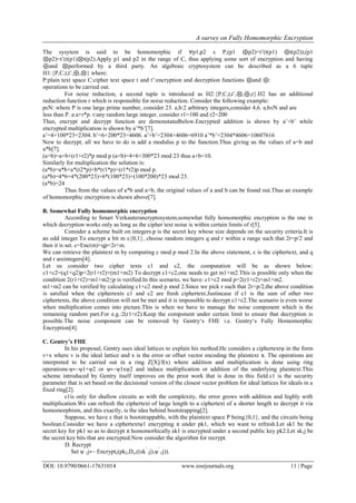 A survey on Fully Homomorphic Encryption
DOI: 10.9790/0661-17631014 www.iosrjournals.org 11 | Page
The sysytem is said to be homomorphic if ∀p1,p2 ε P,(p1 ⊕p2)=t’(t(p1) ⊕t(p2)),(p1
⊗p2)=t’(t(p1)⊗t(p2).Apply p1 and p2 in the range of C, thus applying some sort of encryption and having
⊕and ⊗performed by a third party. An algebraic cryptosystem can be described as a 6 tuple
H1:{P,C,t,t’,⊕,⊗} where:
P:plain text space C:cipher text space t and t’:encryption and decryption functions ⊗and ⊕:
operations to be carried out.
For noise reduction, a second tuple is introduced as H2:{P,C,t,t’,⊗,⊕,r}.H2 has an additional
reduction function r which is responsible for noise reduction. Consider the following example:
pεN: where P is one large prime number, consider 23. a,b:2 arbitrary integers,consider 4,6. a,bεN and are
less than P. a:a+r*p. r:any random large integer. consider r1=100 and r2=200
Thus, encrypt and decrypt function are demonstatedbelow.Encrypted addition is shown by a’+b’ while
encrypted multiplication is shown by a’*b’[7].
a’=4+100*23=2304. b’=6+200*23=4606. a’+b’=2304+4606=6910 a’*b’=2304*4606=10607616
Now to decrypt, all we have to do is add a modulus p to the function.Thus giving us the values of a+b and
a*b[7].
(a+b)=a+b+(r1+r2)*p mod p (a+b)=4+6+300*23 mod 23 thus a+b=10.
Similarly for multiplication the solution is:
(a*b)=a*b+a*(r2*p)+b*(r1*p)+(r1*r2)p mod p.
(a*b)=4*6+4*(200*23)+6*(100*23)+(100*200)*23 mod 23.
(a*b)=24
Thus from the values of a*b and a+b, the original values of a and b can be found out.Thus an example
of homomorphic encryption is shown above[7].
B. Somewhat Fully homomorphic encryption
According to Smart Verkauterancryptosystem,somewhat fully homomorphic encryption is the one in
which decryption works only as long as the cipher text noise is within certain limits of r[5].
Consider a scheme built on integers.p is the secret key whose size depends on the security criteria.It is
an odd integer.To encrypt a bit m ε{0,1}, choose random integers q and r within a range such that 2r=p/2 and
then it is set. c=Enc(m)=qp+2r+m.
We can retrieve the plaintext m by computing c mod p mod 2.In the above statement, c is the ciphertext, and q
and r areintegers[4].
Let us consider two cipher texts c1 and c2, the computation will be as shown below:
c1+c2=(q1+q2)p+2(r1+r2)+(m1+m2) To decrypt c1+c2,one needs to get m1+m2.This is possible only when the
condition 2(r1+r2)+m1+m2≤p is verified.In this scenario, we have: c1+c2 mod p=2(r1+r2)+m1+m2.
m1+m2 can be verified by calculating c1+c2 mod p mod 2.Since we pick r such that 2r<p/2,the above condition
is satsfied when the ciphertexts c1 and c2 are fresh ciphertext.Justincase if c1 is the sum of other two
ciphertexts, the above condition will not be met and it is impossible to decrypt c1+c2.The scenario is even worse
when multiplication comes into picture.This is when we have to manage the noise component which is the
remaining random part.For e.g.:2(r1+r2).Keep the component under certain limit to ensure that decryption is
possible.The noise component can be removed by Gentry‘s FHE i.e. Gentry‘s Fully Homomorphic
Encryption[4].
C. Gentry’s FHE
In his proposal, Gentry uses ideal lattices to explain his method.He considers a ciphertextψ in the form
v+x where v is the ideal lattice and x is the error or offset vector encoding the plaintext π. The operations are
interpreted to be carried out in a ring Z[X]/f(x) where addition and multiplication is done using ring
operations:ψ←ψ1+ψ2 or ψ←ψ1xψ2 and induce multiplication or addition of the underlying plaintext.This
scheme introduced by Gentry itself improves on the prior work that is done in this field.ε1 is the security
parameter that is set based on the decisional version of the closest vector problem for ideal lattices for ideals in a
fixed ring[2].
ε1is only for shallow circuits as with the complexity, the error grows with addition and highly with
multiplication.We can refresh the ciphertext of large length to a ciphertext of a shorter length to decrypt it via
homomorphism, and this exactly, is the idea behind bootstrapping[2].
Suppose, we have ε that is bootstrappable, with the plaintext space P being{0,1}, and the circuits being
boolean.Consider we have a ciphertextψ1 encrypting π under pk1, which we want to refresh.Let sk1 be the
secret key for pk1 so as to decrypt π homomorhically.sk1 is encrypted under a second public key pk2.Let sk1j be
the secret key bits that are encrypted.Now consider the algorithm for recrypt.
D. Recrypt
Set ψ¯
1j← Encryptε(pk2,Dε,((sk¯
1j),ψ¯
1j)).
 