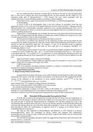 A survey on Fully Homomorphic Encryption
DOI: 10.9790/0661-17631014 www.iosrjournals.org 12 | Page
We now explain the above functions: Evaluate takes in the bits on sk1 and ψ1, each encrypted under
pk2.ε is then used to evaluate the circuit homomorphically.We can thus conclude that the output ψ2 is an
encryption under pk2 of Decryptε(sk1,ψ1) = π2
.Dε removes the error vector associated with the
ciphertext.However, evaluate introduces another error that has a shorter length[2].
Note:If there are two copies of Dεconnected via a NAND gate, ε is said to bootstrappable[2].
E. Bootstrapping
A circuit is said to be bootstrappable when it not only evaluates its encryption circuit but also
augmented versions of it to carry non trivial operations[2].Let ε.Letε be a tuple such that ε :{Keygen, Encrypt,
Decrypt,Evaluate} be a homomorphic encryption scheme.For every security parameter(λ),let Cεbe a set of
circuits with consideration to which ε is correct.εis said to be bootstrappable if Dε(λ) ⊆ Cε(λ) holds true for every
λ where CεandDεare functions[3].
Suppose that ε is bootstrappable and can handle four functions:A decryption function Dεof polynomial
size λ as well as Dεaugmented by the add, subtract or multiply gate modulo 2.If these four circuits are in Fε, then
ε+
can be constructed from ε.Thisε+
is fully homomorphic.
We then perform recrypt function on the data as described in section D.
The aim here is to perform new operations on the underlying messages and not just obtain the new
encryption.Ifε can handle Dεaugmented by some gate consider Add.Cal this augmented circuit Dadd.If c1 and c2
encrypt m1 and m2 respectively under pk1, we compute c¯1 and c¯2 as described earlier as ciphertext
encrypting the bits of ciphertext pk2, then what we have under pk2 is an encryption ofm1⊕m2. c←
Evaluateε(pk2,Dadd,sk1,c¯
1,c2)
By following a recursive pattern for the same, we get fully homomorphic encryption.The public key in
ε+
consists of a series of public keys {pk1,....pk+ l + 1} and a chain of encrypted secret keys {c1,...skl} where ski
is encrypted under pki+ 1.To evaluate f in ε+
, f is expressed as a circuit, topologically arranging its states into
levets and stepping through the levels sequentially.For a gate at the i+ 1th level.Let this be applied to an add
gate.
input:secret key(sk¯
i) output: wires at level iunderpki
We homomorphically evaluate Daddto get ciphertext at pk(i+1) associated to a wire at level i+1.The
output is finally sent as an output to the output wire of f[6].
F. BGV cryptosystem
BGV is an assymetric encryption technique included as a method in somewhat fully homomorphic
encryption.It is based on ideal lattices and has two versions:
1) Learning With Errors(LWE)
2) Ring-Learning With Errors(R-LWE)
Learning With Errors deals with integer vectors while the Ring Learning With Errors deals with integer
polynomials.The security of R-LWE is linked to the hardness of the decisional R-LWE problem.The R-LWE
consists of the difference in the distribution of (ai,bi) sampled uniformly across in the ring
and a distribution of(ai,<ai,s>+ei) where:
aiand s:sampled from ei
:sampled according to Gaussian distribution.
Focus is given on the polynomial version of BGV as it is more accurate.
We consider the polynomial ring A=Z[X]/F(X) where:
F(X):cyclomatic polynomial of degree d=2k
and a chain of odd modulii q1<.....qLand their corresponding
subrings Aqi= A/qiAof polynomials of A with integers coefficients in the range[-qi/2,qi/2]
In practice, elements in Aqiwill be the polynomials represented by d-vectors of their co-efficients[1].
III. Potentials Of Homomorphic Encryption In Cloud
If all the data is stored in the encrypted form in cloud, the user will fail to carry out computations on
data without first decrypting it, though it will provide a higher level of security.Thus it is the responsibility of
the cloud provider to decrypt the data,performing the computation first and then sending the result to the
user.Homomorphic encryption allows the user to carry out any arbitrary operation on the hosted data without the
cloud provider learning about the users data.This means that computation is done on the user’s data without
prior decryption.It allows the transformation of ciphertext C(m) of a message m to C(f(m)) which is a
computation/function of message m.
The idea was first suggested by Rivest,Adleman and Dertouzos in 1978 referred to as privacy
homomorphism.RSA which was formulated by Rivest, Shamir and Adleman had multiplicative
homomorphism.In the coming 30 years, Goldwasser and Micali ,Elgamal and Paillier came up with partially
homomorphic cryptosystems[8].
The first fully homomorphic encryption model was suggested by Craig Gentry and is discussed in the
previous section i.e. section II.C.
 