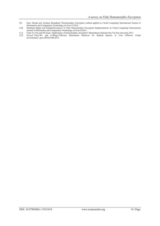 A survey on Fully Homomorphic Encryption
DOI: 10.9790/0661-17631014 www.iosrjournals.org 14 | Page
[9] Iram Ahmad and Archana Khandekar,”Homomorphic Encryption method applied to Cloud Computing”,International Journal of
Information and Computation Technology,vol 4,no.15,2014 .
[10] Shashank Bajpai and PadmijaSrivastava,”A Fully Homomorphic Encryption Implementation on Cloud Computing”,International
Journal of Information and Computation Technology,vol 4,no.8,2014 .
[11] Chen Yu Tsai and DJ Guan,”Applications of homomorphic encryption”,Masterthesis,National Sun Yat-Sen university,2013.
[12] Q.Liu,C.Tan,J.Wu and G.Wang,”Efficient Information Retrieval for Ranked Queries in Cost Effective Cloud
environments”,proc.INFOCOM,2012.
 
