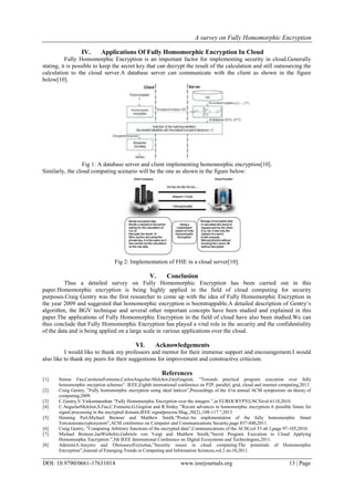 A survey on Fully Homomorphic Encryption
DOI: 10.9790/0661-17631014 www.iosrjournals.org 13 | Page
IV. Applications Of Fully Homomorphic Encryption In Cloud
Fully Homomorphic Encryption is an important factor for implementing security in cloud.Generally
stating, it is possible to keep the secret key that can decrypt the result of the calculation and still outsourcing the
calculation to the cloud server.A database server can communicate with the client as shown in the figure
below[10].
Fig 1: A database server and client implementing homomorphic encryption[10].
Similarly, the cloud computing scenario will be the one as shown in the figure below:
Fig 2: Implementation of FHE in a cloud server[10].
V. Conclusion
Thus a detailed survey on Fully Homomorphic Encryption has been carried out in this
paper.Homomorphic encryption is being highly applied in the field of cloud computing for security
purposes.Craig Gentry was the first researcher to come up with the idea of Fully Homomorphic Encryption in
the year 2009 and suggested that homomorphic encryption is bootstrappable.A detailed description of Gentry‘s
algorithm, the BGV technique and several other important concepts have been studied and explained in this
paper.The applications of Fully Homomorphic Encryption in the field of cloud have also been studied.We can
thus conclude that Fully Homomorphic Encryption has played a vital role in the security and the confidentiality
of the data and is being applied on a large scale in various applications over the cloud.
VI. Acknowledgements
I would like to thank my professors and mentor for their immense support and encouragement.I would
also like to thank my peers for their suggestions for improvement and constructive criticism.
References
[1] Simon Fau,CarolaineFontaine,CarlosAnguilar-Melchor,GuyGogniat, ”Towards practical program execution over fully
homomorphic encyption schemes”. IEEE,Eighth international conference on P2P, parallel, grid, cloud and internet computing,2013.
[2] Craig Gentry, ”Fully homomorphic encryption using ideal lattices”,Proceedings of the 41st annual ACM symposium on theory of
computing,2009.
[3] C.Gentry,V.Vaikuntanathan ”Fully Homomorphic Encryption over the integers ”,in EUROCRYPT(LNCS)vol.6110,2010.
[4] C.AnguilarMelchor,S.Fau,C.Fontaine,G.Gogniat and R.Sirdey ”Recent advances in homomorphic encryption:A possible future for
signal processing in the encrypted domain,IEEE signalprocess.Mag.,30(2).,108-117 ”,2013
[5] Henning Perl,Michael Brenner and Matthew Smith,”Poster:An implementation of the fully homomorphic Smart
Vercauterancryptosystem”,ACM conference on Computer and Communications Security,page 837-840,2011.
[6] Craig Gentry, ”Computing Arbitrary functions of the encrypted data”,Communications of the ACM,vol 53 n0.3,page 97-105,2010.
[7] Michael Brenner,JanWiebelitz,Gabriele von Voigt and Matthew Smith,”Secret Program Execution in Cloud Applying
Homomorphic Encryption ”,5th IEEE International Conference on Digital Ecosystems and Technologoes,2011.
[8] AderemiA.Atayero and OluwaseyiFeyisetan,”Security issues in cloud computing:The potentials of Homomorphic
Encryption”,Journal of Emerging Trends in Computing and Information Sciences,vol.2 no.10,2011.
 