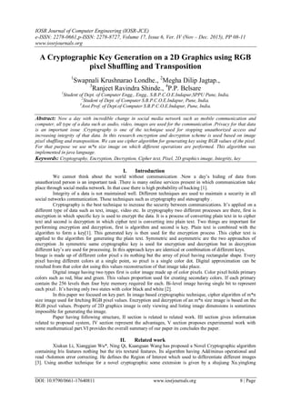 IOSR Journal of Computer Engineering (IOSR-JCE)
e-ISSN: 2278-0661,p-ISSN: 2278-8727, Volume 17, Issue 6, Ver. IV (Nov – Dec. 2015), PP 08-11
www.iosrjournals.org
DOI: 10.9790/0661-17640811 www.iosrjournals.org 8 | Page
A Cryptographic Key Generation on a 2D Graphics using RGB
pixel Shuffling and Transposition
1
Swapnali Krushnarao Londhe., 2
Megha Dilip Jagtap.,
3
Ranjeet Ravindra Shinde., 4
P.P. Belsare
1
Student of Dept. of Computer Engg., Engg., S.B.P.C.O.E.Indapur,SPPU Pune, India.
2
Student of Dept. of Computer S.B.P.C.O.E.Indapur, Pune, India.
3
Asst.Prof. of Dept.of Computer S.B.P.C.O.E.Indapur, Pune, India.
Abstract: Now a day with incredible change in social media network such as mobile communication and
computer, all type of a data such as audio, video, images are used for the communication .Privacy for that data
is an important issue .Cryptography is one of the technique used for stopping unauthorized access and
increasing integrity of that data. In this research encryption and decryption scheme is used based on image
pixel shuffling and transposition. We can use cipher algorithm for generating key using RGB values of the pixel.
For that purpose we use m*n size image on which different operations are performed. This algorithm was
implemented in java language.
Keywords: Cryptography, Encryption, Decryption, Cipher text, Pixel, 2D graphics image, Integrity, key
I. Introduction
We cannot think about the world without communication .Now a day’s hiding of data from
unauthorized person is an important task .There is many online services present in which communication take
place through social media network. In that case there is high probability of hacking [1].
Integrity of a data is not maintained well. Different techniques are used to maintain a security in all
social networks communication. These techniques such as cryptography and stenography .
Cryptography is the best technique to increase the security between communications. It’s applied on a
different type of data such as text, image, video etc. In cryptography two different processes are there, first is
encryption in which specific key is used to encrypt the data. It is a process of converting plain text in to cipher
text and second is decryption in which cipher text is converting into plain text. Two things are important for
performing encryption and decryption, first is algorithm and second is key. Plain text is combined with the
algorithm to form a key[1]. This generated key is then used for the encryption process .This cipher text is
applied to the algorithm for generating the plain text. Symmetric and asymmetric are the two approaches of
encryption .In symmetric same cryptographic key is used for encryption and decryption but in decryption
different key’s are used for processing. In this approach keys are identical or combination of different keys.
Image is made up of different color pixel s its nothing but the array of pixel having rectangular shape. Every
pixel having different colors at a single point, so pixel is a single color dot. Digital approximation can be
resulted from that color dot using this values reconstruction of that image take place.
Digital image having two types first is color image made up of color pixels. Color pixel holds primary
colors such as red, blue and green. This values proportion used for creating secondary colors. If each primary
contain the 256 levels then four byte memory required for each. Bi-level image having single bit to represent
each pixel . It’s having only two states with color black and white [2].
In this paper we focused on key part. In image based cryptographic technique, cipher algorithm of m*n
size image used for fetching RGB pixel values. Encryption and decryption of an m*n size image is based on the
RGB pixel values. Property of 2D graphics image is only viewing and listing image dimensions is sometimes
impossible for generating the image.
Paper having following structure, II section is related to related work. III section gives information
related to proposed system, IV section represent the advantages, V section proposes experimental work with
some mathematical part.VI provides the overall summary of our paper its concludes the paper.
II. Related work
Xiukun Li, Xianggian Wu*, Ning Qi, Kuanguan Wang has proposed a Novel Cryptographic algorithm
containing Iris features nothing but the iris textural features. Its algorithm having Add/minus operational and
read -Solomon error correcting. He defines the Region of Interest which used to differentiate different images
[3]. Using another technique for a novel cryptographic some extension is given by a shujiang Xu.yinglong
 