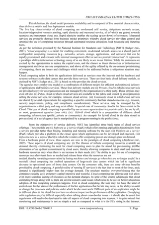 PRIVACY ISSUES IN CLOUD COMPUTING
DOI: 10.9790/0661-17660813 www.iosrjournals.org 9 | Page
This definition, the cloud model promotes availability and is composed of five essential characteristics,
three delivery models and four deployment models.
The five key characteristics of cloud computing are on-demand self service, ubiquitous network access,
location-independent resource pooling, rapid elasticity and measured service, all of which are geared towards
seamless and transparent cloud use. Rapid elasticity enables the scaling up (or down) of resources. Measured
services are primarily derived from business model properties whereby cloud service providers control and
optimize the use of computing resources through automated resource allocation, load balancing and metering
tools.
As per the definition provided by the National Institute for Standards and Technology (NIST) (Badger etal.,
2011), “cloud computing is a model for enabling convenient, on-demand network access to a shared pool of
configurable computing resources (e.g., networks, servers, storage, applications, and services) that can be
rapidly provisioned and released with minimal management effort or service provider interaction”. It represents
a paradigm shift in information technology many of us are likely to see in our lifetime. While the customers are
excited by the opportunities to reduce the capital costs, and the chance to divest themselves of infrastructure
management and focus on core competencies, and above all the agility offered by the on-demand provisioning
of computing, there are issues and challenges which need to be addressed before a ubiquitous adoption may
happen.
Cloud computing refers to both the applications delivered as services over the Internet and the hardware and
systems software in the data centers that provide those services. There are four basic cloud delivery models, as
outlined by NIST (Badger et al., 2011), based on who provides the cloud services.
The agencies may employ one model or a combination of different models for efficient and optimized delivery
of applications and business services. These four delivery models are: (i) Private cloud in which cloud services
are provided solely for an organization and are managed by the organization or a third party. These services may
exist off-site. (ii) Public cloud in which cloud services are available to the public and owned by an organization
selling the cloud services, for example, Amazon cloud service. (iii) Community cloud in which cloud services
are shared by several organizations for supporting a specific community that has shared concerns (e.g., mission,
security requirements, policy, and compliance considerations). These services may be managed by the
organizations or a third party and may exist offsite. A special case of community cloud is the Government or G-
Cloud. This type of cloud computing is provided by one or more agencies (service provider role), for use by all,
or most, government agencies (user role). (iv) Hybrid cloud which is a composition of different cloud
computing infrastructure (public, private or community). An example for hybrid cloud is the data stored in
private cloud of a travel agency that is manipulated by a program running in the public cloud.
From the perspective of service delivery, NIST has identified three basic types of cloud service
offerings. These models are: (i) Software as a service (SaaS) which offers renting application functionality from
a service provider rather than buying, installing and running software by the user. (ii) Platform as a service
(PaaS) which provides a platform in the cloud, upon which applications can be developed and executed. (iii)
Infrastructure as a service (IaaS) in which the vendors offer computing power and storage space on demand.
From a hardware point of view, three aspects are new in the paradigm of cloud computing (Armbrust etal.,
2009). These aspects of cloud computing are: (i) The illusion of infinite computing resources available on
demand, thereby eliminating the need for cloud computing users to plan far ahead for provisioning. (ii)The
elimination of an up-front commitment by cloud users, thereby allowing companies to start small and increase
hardware resources only when there is an increase in their needs. (iii) The ability to pay for use of computing
resources on a short-term basis as needed and release them when the resources are not
needed, thereby rewarding conservation by letting machines and storage go when they are no longer useful. In a
nutshell, cloud computing has enabled operations of large-scale data centers which has led to significant
decrease in operational costs of those data centers. On the consumer side, there are some obvious benefits
provided by cloud computing. A painful reality of running IT services is the fact that in most of the times, peak
demand is significantly higher than the average demand. The resultant massive over-provisioning that the
companies usually do is extremely capital-intensive and wasteful. Cloud computing has allowed and will allow
even more seamless scaling of resources as the demand changes. In spite of the several advantages that cloud
computing brings along with it, there are several concern sand issues which need to be solved before ubiquitous
adoption of this computing paradigm happens. First in cloud computing, the user may not have the kind of
control over his/her data or the performance of his/her applications that he/she may need, or the ability to audit
or change the processes and policies under which he/she must work. Different parts of an application might be
in different place in the cloud that can have an adverse impact on the performance of the application. Complying
with regulations may be difficult especially when talking about cross-border issues – it should also be noted that
regulations still need to be developed to take all aspects of cloud computing into account. It is quite natural that
monitoring and maintenance is not as simple a task as compared to what it is for PCs sitting in the Intranet.
 