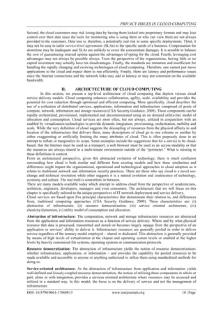 PRIVACY ISSUES IN CLOUD COMPUTING
DOI: 10.9790/0661-17660813 www.iosrjournals.org 10 | Page
Second, the cloud customers may risk losing data by having them locked into proprietary formats and may lose
control over their data since the tools for monitoring who is using them or who can view them are not always
provided to the customers. Data loss is, therefore, a potentially real risk in some specific deployments. Third, it
may not be easy to tailor service-level agreements (SLAs) to the specific needs of a business. Compensation for
downtime may be inadequate and SLAs are unlikely to cover the concomitant damages. It is sensible to balance
the cost of guaranteeing internal uptime against the advantages of opting for the cloud. Fourth, leveraging cost
advantages may not always be possible always. From the perspective of the organizations, having little or no
capital investment may actually have tax disadvantages. Finally, the standards are immature and insufficient for
handling the rapidly changing and evolving technologies of cloud computing. Therefore, one cannot just move
applications to the cloud and expect them to run efficiently. Finally, there are latency and performance issues
since the Internet connections and the network links may add to latency or may put constraint on the available
bandwidth.
II. ARCHICTECTURE OF CLOUD COMPUTING
In this section, we present a top-level architecture of cloud computing that depicts various cloud
service delivery models. Cloud computing enhances collaboration, agility, scale, availability and provides the
potential for cost reduction through optimized and efficient computing. More specifically, cloud describes the
use of a collection of distributed services, applications, information and infrastructure comprised of pools of
compute, network, information and storage resources (CSA Security Guidance, 2009). These components can be
rapidly orchestrated, provisioned, implemented and decommissioned using an on demand utility-like model of
allocation and consumption. Cloud services are most often, but not always, utilized in conjunction with an
enabled by virtualization technologies to provide dynamic integration, provisioning, orchestration, mobility and
scale. While the very definition of cloud suggests the decoupling of resources from the physical affinity to and
location of the infrastructure that delivers them, many descriptions of cloud go to one extreme or another by
either exaggerating or artificially limiting the many attributes of cloud. This is often purposely done in an
attempt to inflate or marginalize its scope. Some examples include the suggestions that for a service to be cloud-
based, that the Internet must be used as a transport, a web browser must be used as an access modality or that
the resources are always shared in a multi-tenant environment outside of the “perimeter.” What is missing in
these definitions is context.
From an architectural perspective, given this abstracted evolution of technology, there is much confusion
surrounding how cloud is both similar and different from existing models and how these similarities and
differences might impact the organizational, operational and technological approaches to cloud adoption as it
relates to traditional network and information security practices. There are those who say cloud is a novel sea-
change and technical revolution while other suggests it is a natural evolution and coalescence of technology,
economy and culture. The real truth is somewhere in between.
There are many models available today which attempt to address cloud from the perspective of academicians,
architects, engineers, developers, managers and even consumers. The architecture that we will focus on this
chapter is specifically tailored to the unique perspectives of IT network deployment and service delivery.
Cloud services are based upon five principal characteristics that demonstrate their relation to, and differences
from, traditional computing approaches (CSA Security Guidance, 2009). These characteristics are: (i)
abstraction of infrastructure, (ii) resource democratization, (iii) service oriented architecture, (iv)
elasticity/dynamism, (v) utility model of consumption and allocation.
Abstraction of infrastructure: The computation, network and storage infrastructure resources are abstracted
from the application and information resources as a function of service delivery. Where and by what physical
resource that data is processed, transmitted and stored on becomes largely opaque from the perspective of an
application or services’ ability to deliver it. Infrastructure resources are generally pooled in order to deliver
service regardless of the tenancy model employed – shared or dedicated. This abstraction is generally provided
by means of high levels of virtualization at the chipset and operating system levels or enabled at the higher
levels by heavily customized file systems, operating systems or communication protocols.
Resource democratization: The abstraction of infrastructure yields the notion of resource democratization-
whether infrastructure, applications, or information – and provides the capability for pooled resources to be
made available and accessible to anyone or anything authorized to utilize them using standardized methods for
doing so.
Service-oriented architecture: As the abstraction of infrastructure from application and information yields
well-defined and loosely-coupled resource democratization, the notion of utilizing these components in whole or
part, alone or with integration, provides a services oriented architecture where resources may be accessed and
utilized in a standard way. In this model, the focus is on the delivery of service and not the management of
infrastructure.
 