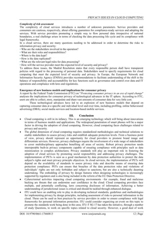 PRIVACY ISSUES IN CLOUD COMPUTING
DOI: 10.9790/0661-17660813 www.iosrjournals.org 12 | Page
Complexity of risk assessment
The complexity of cloud services introduces a number of unknown parameters. Service providers and
consumers are cautious, respectively, about offering guarantees for compliance-ready services and adopting the
services. With service providers promoting a simple way to flow personal data irrespective of national
boundaries, a real challenge arises in terms of checking the data processing life cycle and its compliance with
legal frameworks.
In a cloud service, there are many questions needing to be addressed in order to determine the risks to
information privacy and security:
• Who are the stakeholders involved in the operation?
• What are their roles and responsibilities?
• Where is the data kept?
• How is the data replicated?
• What are the relevant legal rules for data processing?
• How will the service provider meet the expected level of security and privacy?
To address these issues, the Madrid Resolution states that every responsible person shall have transparent
policies with regard to the processing of personal data. Stakeholders need to specify requirements for cloud
computing that meet the expected level of security and privacy. In Europe, the European Network and
Information Security Agency (ENISA) provides recommendations to facilitate understanding of the shift in the
balance of responsibility and accountability for key functions such as governance and control over data and IT
operations and compliance with laws and regulations.
Emergence of new business models and implications for consumer privacy
A report by the Federal Trade Commission (FTC) on "Protecting consumer privacy in an era of rapid change"
analyses the implications for consumer privacy of technological advances in the IT sphere. According to FTC,
users are able to collect, store, manipulate and share vast amounts of consumer data for very little cost.
These technological advances have led to an explosion of new business models that depend on
capturing consumer data at a specific and individual level and over time, including profiling, online behavioural
advertising (OBA), social media services and location-based mobile services.
III. Conclusion
 Cloud computing is still in its infancy. This is an emerging technology which will bring about innovations
in terms of business models and applications. The widespread penetration of smart phones will be a major
factor in driving the adoption of cloud computing. However, cloud computing faces challenges related to
privacy and security.
 The global dimension of cloud computing requires standardized methodologies and technical solutions to
enable stakeholders to assess privacy risks and establish adequate protection levels. From a business point
of view, privacy should represent an opportunity for cloud providers to promote brand image and
differentiate services. However, privacy challenges require the involvement of a wide range of stakeholders
to cover multidisciplinary approaches benefiting all areas of society. Robust privacy protection needs
interoperable built-in privacy components capable of ensuring compliance with principles such as data
minimization in complex architectures. Privacy standards will play an important role in fostering the
adoption of cloud services by promoting social responsibility and addressing privacy challenges. The
implementation of PETs is seen as a good mechanism by data protection authorities to protect the data
subject's rights and meet privacy principle objectives. In cloud services, the implementation of PETs will
depend on the availability of standards to assess privacy risks and describe means of ensuring data
protection compliance. PETs can ensure that breaches of the data protection rules and violations of
individuals’ rights are not only forbidden and subject to sanctions, but are also a technically daunting
undertaking. The embedding of privacy by design features when designing technologies is increasingly
supported by regulators and is also being included in the reform of the EU Data Protection Directive.
 Cybercriminal activities impacting cloud computing environments −for example, fraud and malicious
hacking are threats that can undermine user confidence in the cloud. Cloud computing providers face
multiple, and potentially conflicting, laws concerning disclosure of information. Achieving a better
understanding of jurisdictional issues is critical and should be tackled through enhanced dialogue.
 ITU could have an enabling role to play in developing technical standards, guidelines and methodologies
for implementing privacy by design principles, including assessment of risks to personal information in the
cloud. These can be used as best practices by service providers in order to ensure compliance with legal
frameworks for personal information protection. ITU could consider organizing an event on this topic to
promote the standards work being done in this area. ITU-T SG 17 has taken the initiative, through a number
of study Questions, to work on specific topics related to cloud security. However, a good deal of work
 