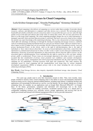 IOSR Journal of Computer Engineering (IOSR-JCE)
e-ISSN: 2278-0661,p-ISSN: 2278-8727, Volume 17, Issue 6, Ver. VI (Nov – Dec. 2015), PP 08-13
www.iosrjournals.org
DOI: 10.9790/0661-17660813 www.iosrjournals.org 8 | Page
Privacy Issues In Cloud Computing
Leela Krishna Ganapavarapu1
, Sireesha Prathigadapa2 ,
Kiranmayi Bodapati3
1,2,3
Malaysia
Abstract: Cloud computing is the delivery of computing as a service rather than a product. It provides shared
resources, software, and information to computers and other devices over a network. The increasing network
bandwidth and reliable yet flexible network connections make it even possible that users can now subscribe high
quality services from data and software that reside solely on remote data centres. We can store and retrieve the
data as we like using cloud computing. The cloud computing paradigm changes the way in which information is
managed, especially where personal data processing is concerned. End-users can access cloud services without
the need for any expert knowledge of the underlying technology. This is a key characteristic of cloud computing,
which offers the advantage of reducing cost through the sharing of computing and storage resources, combined
with an on-demand provisioning mechanism based on a pay-per-use business model. These new features have a
direct impact on the IT budget and cost of ownership, but also bring up issues of traditional security, trust and
privacy mechanisms.Privacy, in this Article, refers to the right to self-determination, that is, the right of
individuals to ‘know what is known about them’, be aware of stored information about them, control how that
information is communicated and prevent its abuse. In other words, it refers to more than just confidentiality of
information. Protection of personal information (or data protection) derives from the right to privacy via the
associated right to self-determination. Every individual has the right to control his or her own data, whether
private, public or professional. Privacy issues are increasingly important in the online world. It is generally
accepted that due consideration of privacy issues promotes user confidence and economic development.
However, the secure release, management and control of personal information into the cloud represent a huge
challenge for all stakeholders, involving pressures both legal and commercial. This study analyses the
challenges posed by cloud computing and the standardization work being done by various standards
development organizations (SDOs) to mitigate privacy risks in the cloud, including the role of privacy-
enhancing technologies (PETs).
Key Words: Cloud Storage Services, data integrity, dependable distributed storage, data dynamics, Cloud
Computing, Privacy.
I. Introduction
Few years ago, people used to carry their documents around on disks. Then, more recently, many
people switched to memory sticks. Cloud computing refers to the ability to access and manipulate information
stored on remote servers, using any Internet-enabled platform, including smart phones. Computing facilities and
applications will increasingly be delivered as a service, over the Internet. We are already making use of cloud
computing when, for example, we use applications such as Google Mail, Microsoft Office365 1 or Google
Docs. In the future, governments, companies and individuals will increasingly turn to the cloud.
“Cloud computing is a model for enabling convenient, on-demand network access to a shared pool of
configurable computing resources (e.g., networks, servers, storage, applications, and services) that can be
rapidly provisioned and released with minimal management effort or service provider interaction.”
 