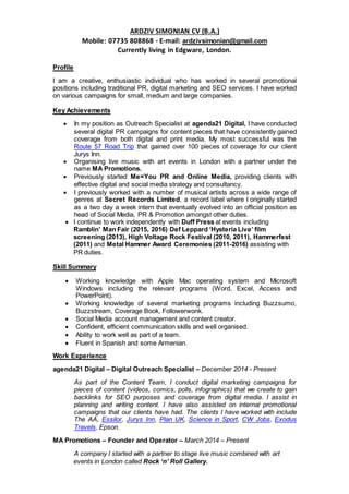 ARDZIV SIMONIAN CV (B.A.)
Mobile: 07735 808868 - E-mail: ardzivsimonian@gmail.com
Currently living in Edgware, London.
Profile
I am a creative, enthusiastic individual who has worked in several promotional
positions including traditional PR, digital marketing and SEO services. I have worked
on various campaigns for small, medium and large companies.
Key Achievements
 In my position as Outreach Specialist at agenda21 Digital, I have conducted
several digital PR campaigns for content pieces that have consistently gained
coverage from both digital and print media. My most successful was the
Route 57 Road Trip that gained over 100 pieces of coverage for our client
Jurys Inn.
 Organising live music with art events in London with a partner under the
name MA Promotions.
 Previously started Me=You PR and Online Media, providing clients with
effective digital and social media strategy and consultancy.
 I previously worked with a number of musical artists across a wide range of
genres at Secret Records Limited, a record label where I originally started
as a two day a week intern that eventually evolved into an official position as
head of Social Media, PR & Promotion amongst other duties.
 I continue to work independently with Duff Press at events including
Ramblin’ Man Fair (2015, 2016) Def Leppard ‘Hysteria Live’ film
screening (2013), High Voltage Rock Festival (2010, 2011), Hammerfest
(2011) and Metal Hammer Award Ceremonies (2011-2016) assisting with
PR duties.
Skill Summary
 Working knowledge with Apple Mac operating system and Microsoft
Windows including the relevant programs (Word, Excel, Access and
PowerPoint).
 Working knowledge of several marketing programs including Buzzsumo,
Buzzstream, Coverage Book, Followerwonk.
 Social Media account management and content creator.
 Confident, efficient communication skills and well organised.
 Ability to work well as part of a team.
 Fluent in Spanish and some Armenian.
Work Experience
agenda21 Digital – Digital Outreach Specialist – December 2014 - Present
As part of the Content Team, I conduct digital marketing campaigns for
pieces of content (videos, comics, polls, infographics) that we create to gain
backlinks for SEO purposes and coverage from digital media. I assist in
planning and writing content. I have also assisted on internal promotional
campaigns that our clients have had. The clients I have worked with include
The AA, Essilor, Jurys Inn, Plan UK, Science in Sport, CW Jobs, Exodus
Travels, Epson.
MA Promotions – Founder and Operator – March 2014 – Present
A company I started with a partner to stage live music combined with art
events in London called Rock ‘n’ Roll Gallery.
 