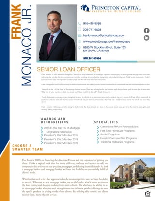 C H O O S E A
S M A R T E R T E A M
Traditional Refinance Programs
Investor Purchase/Refi. Programs
Jumbo Programs
First Time Hombuyer Programs
Conventional/FHA/VA Purchase Loans
S P E C I A L T I E S
President's Club Member 2013
President's Club Member 2014
President's Club Member 2015
Originators Nationwide
2015 In The Top 1% of Mortgage
SENIOR LOAN OFFICER
NMLS# 245964
MONACOJR.
FRANK
9280 W. Stockton Blvd., Suite 103
Elk Grove, CA 95758
916-478-9586
209-747-9528
frankmonaco@princetoncap.com
www.princetoncap.com/frankmonaco
Our focus is 100% on financing the American Dream and the experience of getting you
there. Unlike a typical bank that has many different products and services to sell, our
company is able to focus on our specialty, mortgages, and closing them efficiently. As both
a mortgage banker and mortgage broker, we have the flexibility to successfully fulfill all
clients' needs.
Whether that need is for a fast approval or for the most competitive rate, we have the ability
to meet it. When we act as a mortgage banker, we are the lender, which means we control
the loan pricing and decision-making from start to finish. We also have the ability to act
as a mortgage broker when we need to supplement our in-house product offerings to meet
the special product or pricing needs of our clients. By utilizing this control, our clients
receive faster, more efficient service.
A W A R D S A N D
R E C O G N I T I O N S
Frank Monaco, Jr. offers borrowers throughout California the ideal combination of knowledge, experience, and integrity. He has originated mortgage loans since 1986,
and during that time has also taken on numerous other roles, including: investor relations, management, and product development. Frank has also maintained a Broker’s
license for many years, which provides excellent insight into the real estate side of his transactions.
Frank is equipped to cater to a full spectrum of home buying scenarios, and happily provides investor consultations for conventional and non-conventional property types.
“Some call me the ‘Ol War Horse’ of the mortgage business because I have been helping families and investors reach their real estate goals for more than 30 years now.
What kind of home loan do you think you would need? Big or small, I do them all!” –Frank Monaco, Jr.
Frank’s dedication to customer service throughout his career is reflected in two important ways: one, he stands in the top 1 percent of all loan officers nationwide in
production, and two, most of his business comes from referrals and past clients. Comments like “My family and I would never use anyone else” tell the real story of his
success.
Frank is a native Californian, and after raising his family in the Bay Area relocated to a home in the country several years ago. In his free time he enjoys golf, cattle
ranching, fishing, and traveling.
 