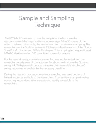 23
Sample and Sampling
Technique
MAARC Media’s aim was to have the sample for the first survey be
representative of the target audience, women ages 18 to 50+ years old. In
order to achieve this sample, the researchers used convenience sampling. The
researchers sent a Qualtrics survey via FSU webmail to the alumni of the Florida
State Phi Mu chapter and Pi Beta Phi chapter. This sampling technique allowed
MAARC Media to collect 100 completed surveys for analysis.
For the second survey, convenience sampling was implemented, and the
researchers used personal contacts over Facebook to distribute the Qualtrics
survey link. With personal contacts, the researchers were able to collect 60
survey responses for analysis by the necessary deadline.
During the research process, convenience sampling was used because of
limited resources available to the researchers. A convenience sample involves
contacting respondents who are easily and readily accessible to the
researchers.
 