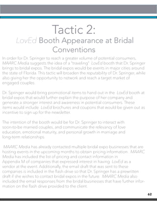 62
Tactic 2:
LovEd Booth Appearance at Bridal
Conventions
In order for Dr. Springer to reach a greater volume of potential consumers,
MAARC Media suggests the idea of a “traveling” LovEd booth that Dr. Springer
brings to bridal expos. The bridal expos would be events in major cities around
the state of Florida. This tactic will broaden the reputability of Dr. Springer, while
also giving her the opportunity to network and reach a target market of
engaged couples.
Dr. Springer would bring promotional items to hand out in the LovEd booth at
bridal expos that would further explain the purpose of her company and
generate a stronger interest and awareness in potential consumers. These
items would include LovEd brochures and coupons that would be given out as
incentive to sign up for the newsletter.
The intention of the booth would be for Dr. Springer to interact with
soon-to-be married couples, and communicate the relevancy of love
education, emotional maturity, and personal growth in marriage and
long-term relationships.
MAARC Media has already contacted multiple bridal expo businesses that are
hosting events in the upcoming months to obtain pricing information. MAARC
Media has included the list of pricing and contact information in
Appendix M of companies that expressed interest in having LovEd as a
vendor at the event. Additionally, the email draft that was sent to these
companies is included in the flash drive so that Dr. Springer has a prewritten
draft if she wishes to contact bridal expos in the future. MAARC Media also
included the email responses from the bridal businesses that have further infor-
mation on the flash drive provided to the client.
 