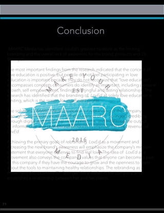 71
Conclusion
MAARC Media has identified LovEd’s greatest obstacle as the limiting
branding and the overall lack of awareness for the brand, products and Dr.
Springer.
The most important findings from the research indicated that the concept of
love education is positive, but people do not feel participating in love
education is important because they do not recognize that “love education”
encompasses concepts consumers do identify as important, including personal
growth, self empowerment, finding meaningful and lasting relationships. The
research has identified that the branding of LovEd as solely love education is
limiting, which is the reason for insufficient profits.
The solutions MAARC Media proposes is a rebranding of the company
through social media, increasing the awareness of Dr. Springer’s credibility
through digital and traditional media platforms, and increasing the output
of informational and promotional products to improve the sales revenue of
LovEd.
Achieving the primary goals of rebranding LovEd as a movement and
increasing the new brand’s awareness will emphasize the company’s mission
statement that everyone deserves to find real love. The idea of LovEd as a
movement also conveys the company’s values that anyone can become a part
of this company if they have the courage to grow and the openness to learn
about the tools to maintaining healthy relationships. The rebranding as a
movement also positions Dr. Springer has a leader in the company, and
establishes a relationship between her and her clients.
 