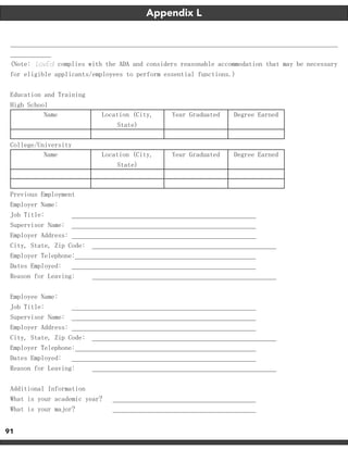 91
(Note: LovEd complies with the ADA and considers reasonable accommodation that may be necessary
for eligible applicants/employees to perform essential functions.)
Education and Training
High School
Name Location (City,
State)
Year Graduated Degree Earned
College/University
Name Location (City,
State)
Year Graduated Degree Earned
Previous Employment
Employer Name:
Job Title:
Supervisor Name:
Employer Address:
City, State, Zip Code:
Employer Telephone:
Dates Employed:
Reason for Leaving:
Employee Name:
Job Title:
Supervisor Name:
Employer Address:
City, State, Zip Code:
Employer Telephone:
Dates Employed:
Reason for Leaving:
Additional Information
What is your academic year?
What is your major?
Appendix L
 