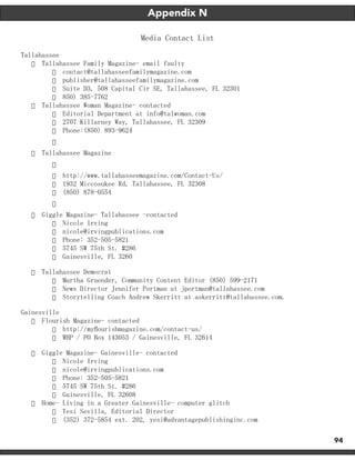 94
Appendix N
Media Contact List
Tallahassee
·	 Tallahassee Family Magazine- email faulty
·	 contact@tallahasseefamilymagazine.com
·	 publisher@tallahasseefamilymagazine.com
·	 Suite D3, 508 Capital Cir SE, Tallahassee, FL 32301
·	 850) 385-7762
·	 Tallahassee Woman Magazine- contacted
·	 Editorial Department at info@talwoman.com
·	 2707 Killarney Way, Tallahassee, FL 32309
·	 Phone:(850) 893-9624
·	
·	 Tallahassee Magazine
·	
·	 http://www.tallahasseemagazine.com/Contact-Us/
·	 1932 Miccosukee Rd, Tallahassee, FL 32308
·	 (850) 878-0554
·	
·	 Giggle Magazine- Tallahassee -contacted
·	 Nicole Irving
·	 nicole@irvingpublications.com
·	 Phone: 352-505-5821
·	 5745 SW 75th St. #286
·	 Gainesville, FL 3260
·	 Tallahassee Democrat
·	 Martha Gruender, Community Content Editor (850) 599-2171
·	 News Director Jennifer Portman at jportman@tallahassee.com
·	 Storytelling Coach Andrew Skerritt at askerritt@tallahassee.com.
Gainesville
·	 Flourish Magazine- contacted
·	 http://myflourishmagazine.com/contact-us/
·	 WHP / PO Box 143053 / Gainesville, FL 32614
·	 Giggle Magazine- Gainesville- contacted
·	 Nicole Irving
·	 nicole@irvingpublications.com
·	 Phone: 352-505-5821
·	 5745 SW 75th St. #286
·	 Gainesville, FL 32608
·	 Home- Living in a Greater Gainesville- computer glitch
·	 Yesi Sevilla, Editorial Director
·	 (352) 372-5854 ext. 202, yesi@advantagepublishinginc.com
 
