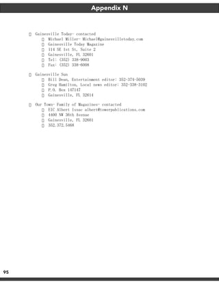 95
Appendix N
·	 Gainesville Today- contacted
·	 Michael Miller- Michael@gainesvilletoday.com
·	 Gainesville Today Magazine
·	 114 SE 1st St, Suite 2
·	 Gainesville, FL 32601
·	 Tel: (352) 338-9003
·	 Fax: (352) 338-6008
·	 Gainesville Sun
·	 Bill Dean, Entertainment editor: 352-374-5039
·	 Greg Hamilton, Local news editor: 352-338-3102
·	 P.O. Box 147147
·	 Gainesville, FL 32614
·	 Our Town- Family of Magazines- contacted
·	 EIC Albert Issac albert@towerpublications.com
·	 4400 NW 36th Avenue
·	 Gainesville, FL 32601
·	 352.372.5468
 