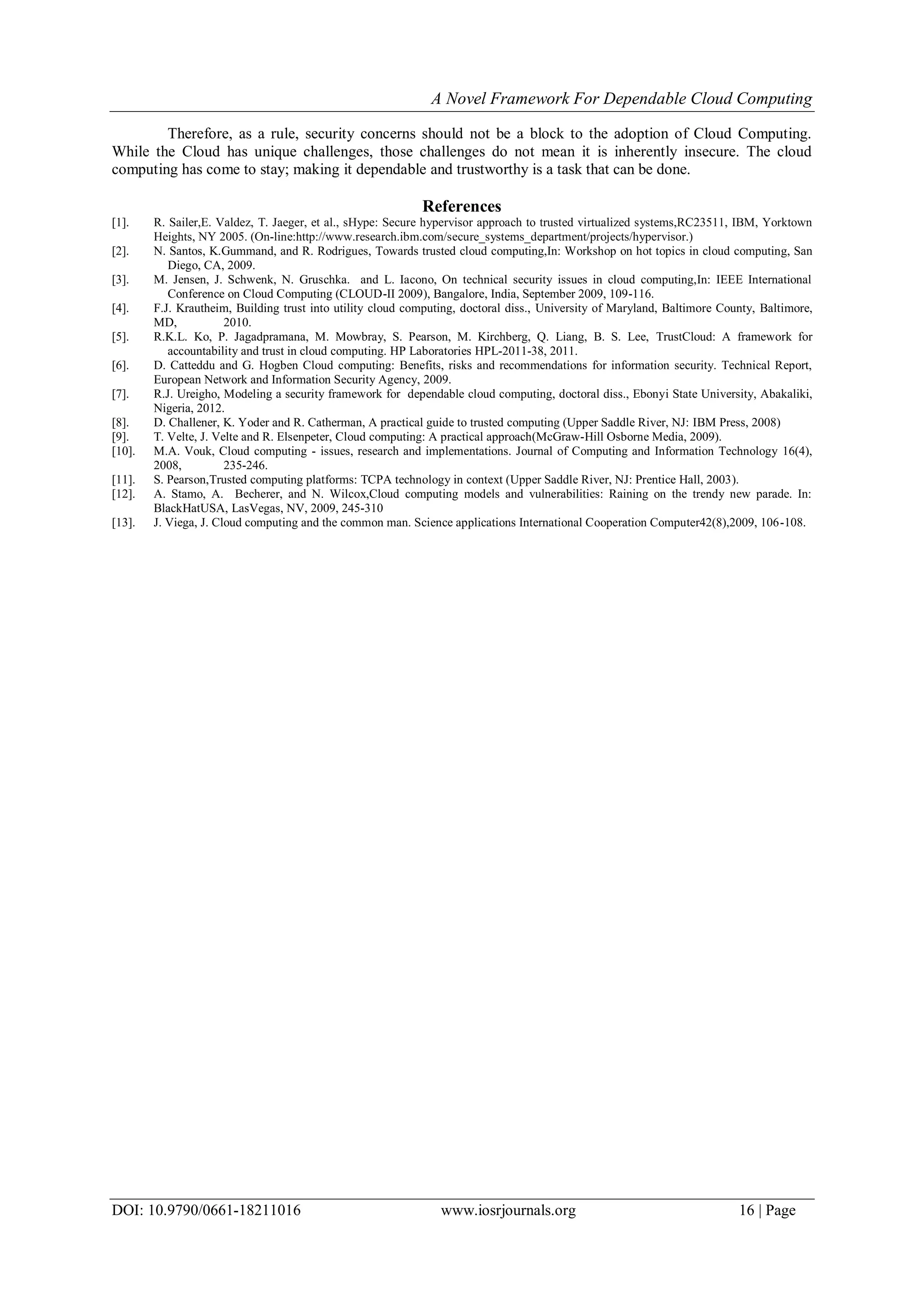 A Novel Framework For Dependable Cloud Computing
DOI: 10.9790/0661-18211016 www.iosrjournals.org 16 | Page
Therefore, as a rule, security concerns should not be a block to the adoption of Cloud Computing.
While the Cloud has unique challenges, those challenges do not mean it is inherently insecure. The cloud
computing has come to stay; making it dependable and trustworthy is a task that can be done.
References
[1]. R. Sailer,E. Valdez, T. Jaeger, et al., sHype: Secure hypervisor approach to trusted virtualized systems,RC23511, IBM, Yorktown
Heights, NY 2005. (On-line:http://www.research.ibm.com/secure_systems_department/projects/hypervisor.)
[2]. N. Santos, K.Gummand, and R. Rodrigues, Towards trusted cloud computing,In: Workshop on hot topics in cloud computing, San
Diego, CA, 2009.
[3]. M. Jensen, J. Schwenk, N. Gruschka. and L. Iacono, On technical security issues in cloud computing,In: IEEE International
Conference on Cloud Computing (CLOUD-II 2009), Bangalore, India, September 2009, 109-116.
[4]. F.J. Krautheim, Building trust into utility cloud computing, doctoral diss., University of Maryland, Baltimore County, Baltimore,
MD, 2010.
[5]. R.K.L. Ko, P. Jagadpramana, M. Mowbray, S. Pearson, M. Kirchberg, Q. Liang, B. S. Lee, TrustCloud: A framework for
accountability and trust in cloud computing. HP Laboratories HPL-2011-38, 2011.
[6]. D. Catteddu and G. Hogben Cloud computing: Benefits, risks and recommendations for information security. Technical Report,
European Network and Information Security Agency, 2009.
[7]. R.J. Ureigho, Modeling a security framework for dependable cloud computing, doctoral diss., Ebonyi State University, Abakaliki,
Nigeria, 2012.
[8]. D. Challener, K. Yoder and R. Catherman, A practical guide to trusted computing (Upper Saddle River, NJ: IBM Press, 2008)
[9]. T. Velte, J. Velte and R. Elsenpeter, Cloud computing: A practical approach(McGraw-Hill Osborne Media, 2009).
[10]. M.A. Vouk, Cloud computing - issues, research and implementations. Journal of Computing and Information Technology 16(4),
2008, 235-246.
[11]. S. Pearson,Trusted computing platforms: TCPA technology in context (Upper Saddle River, NJ: Prentice Hall, 2003).
[12]. A. Stamo, A. Becherer, and N. Wilcox,Cloud computing models and vulnerabilities: Raining on the trendy new parade. In:
BlackHatUSA, LasVegas, NV, 2009, 245-310
[13]. J. Viega, J. Cloud computing and the common man. Science applications International Cooperation Computer42(8),2009, 106-108.
 