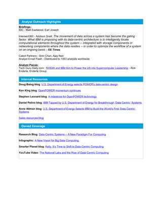 Analyst Outreach Highlights
Briefings:
IDC - Matt Eastwood, Earl Joseph
Intersect360 - Addison Snell: The movement of data across a system has become the gating
factor. What IBM is proposing with its data-centric architecture is to intelligently locate
computational elements throughout the system -- integrated with storage components or
networking components where the data resides -- in order to optimize the workflow of a system
on an ongoing basis.-- EE Times
Cabot Partners - Srini Chari, Ajay Nair
Analyst Email Flash - Distributed to 1063 analysts worldwide
Analyst Pieces:
Tech Guru Daily.com: NVIDIA and IBM Aim to Power the US into Supercomputer Leadership - Rob
Enderle, Enderle Group
Internal Resources
Doug Balog blog: U.S. Department of Energy selects POWER's data-centric design
Ken King blog: OpenPOWER momentum continues
Stephen Leonard blog: A milestone for OpenPOWER technology
Daniel Pelino blog: IBM Tapped by U.S. Department of Energy for Breakthrough ‘Data Centric’ Systems
Anne Altman blog: U.S. Department of Energy Selects IBM to Build the World's First ‘Data Centric’
Systems
Sales resources blog
Owned Coverage
Research Blog: Data-Centric Systems -- A New Paradigm For Computing
Infographic: A New Vision for Big Data Computing
Smarter Planet blog: Kelly: It’s Time to Shift to Data-Centric Computing
YouTube Video: The National Labs and the Rise of Data-Centric Computing
 