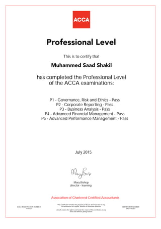 P1 - Governance, Risk and Ethics - Pass
P2 - Corporate Reporting - Pass
P3 - Business Analysis - Pass
P4 - Advanced Financial Management - Pass
P5 - Advanced Performance Management - Pass
Muhammed Saad Shakil
Professional Level
This is to certify that
has completed the Professional Level
of the ACCA examinations:
ACCA REGISTRATION NUMBER
1670721
CERTIFICATE NUMBER
34551165267
This Certificate remains the property of ACCA and must not in any
circumstances be copied, altered or otherwise defaced.
ACCA retains the right to demand the return of this certificate at any
time and without giving reason.
Association of Chartered Certified Accountants
July 2015
director - learning
Mary Bishop
 